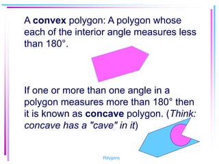 A convex polygon: A polygon whose
each of the interior angle measures less
than 180°.
If one or more than one angle in a
polygon measures more than 180° then
it is known as concave polygon. (Think:
concave has a "cave" in it)
Polygons
 