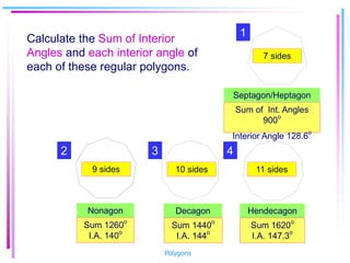 Septagon/Heptagon
Decagon Hendecagon
7 sides
10 sides 11 sides
9 sides
Nonagon
Sum of Int. Angles
900
o
Interior Angle 128.6o
Sum 1260
o
I.A. 140
o
Sum 1440o
I.A. 144
o
Sum 1620o
I.A. 147.3
o
Calculate the Sum of Interior
Angles and each interior angle of
each of these regular polygons.
1
2 4
3
Polygons
 