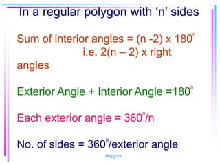 In a regular polygon with ‘n’ sides
Sum of interior angles = (n -2) x 180
0
i.e. 2(n – 2) x right
angles
Exterior Angle + Interior Angle =180
0
Each exterior angle = 360
0
/n
No. of sides = 360
0
/exterior angle
Polygons
 