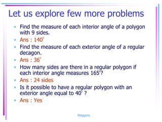 Let us explore few more problems
• Find the measure of each interior angle of a polygon
with 9 sides.
• Ans : 140
0
• Find the measure of each exterior angle of a regular
decagon.
• Ans : 36
0
• How many sides are there in a regular polygon if
each interior angle measures 1650
?
• Ans : 24 sides
• Is it possible to have a regular polygon with an
exterior angle equal to 400
?
• Ans : Yes
Polygons
 