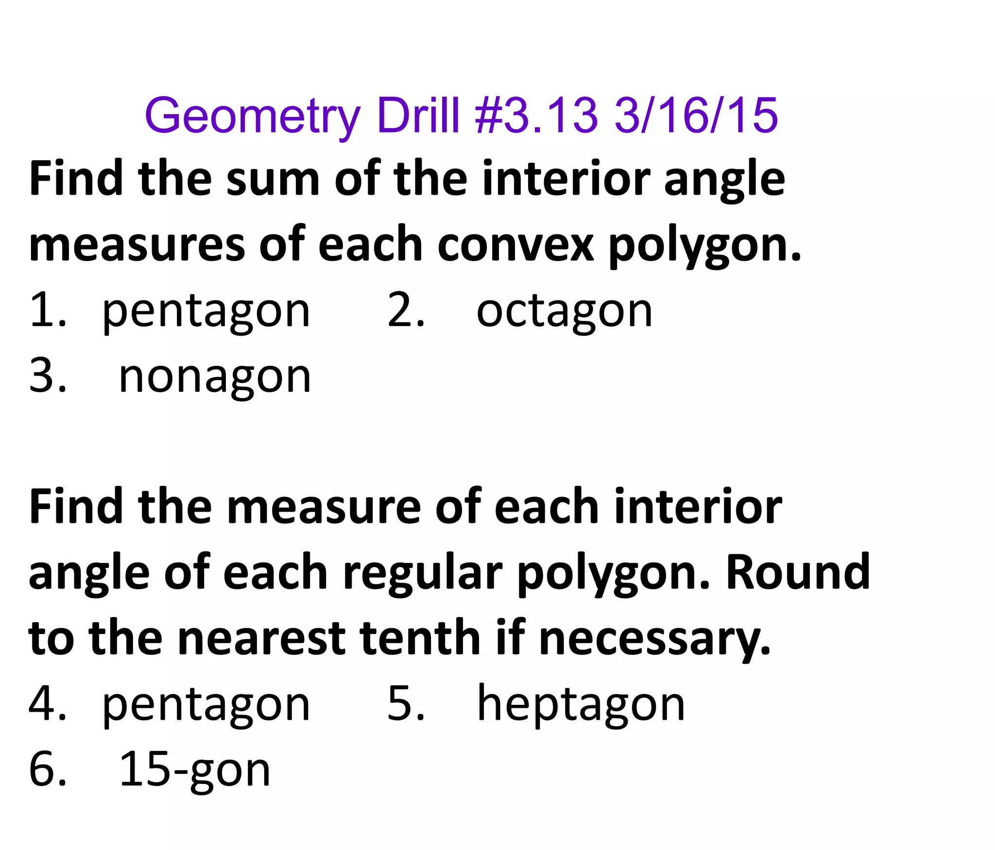Geometry Drill #3.13 3/16/15
Find the sum of the interior angle
measures of each convex polygon.
1. pentagon 2. octagon
3. nonagon
Find the measure of each interior
angle of each regular polygon. Round
to the nearest tenth if necessary.
4. pentagon 5. heptagon
6. 15-gon