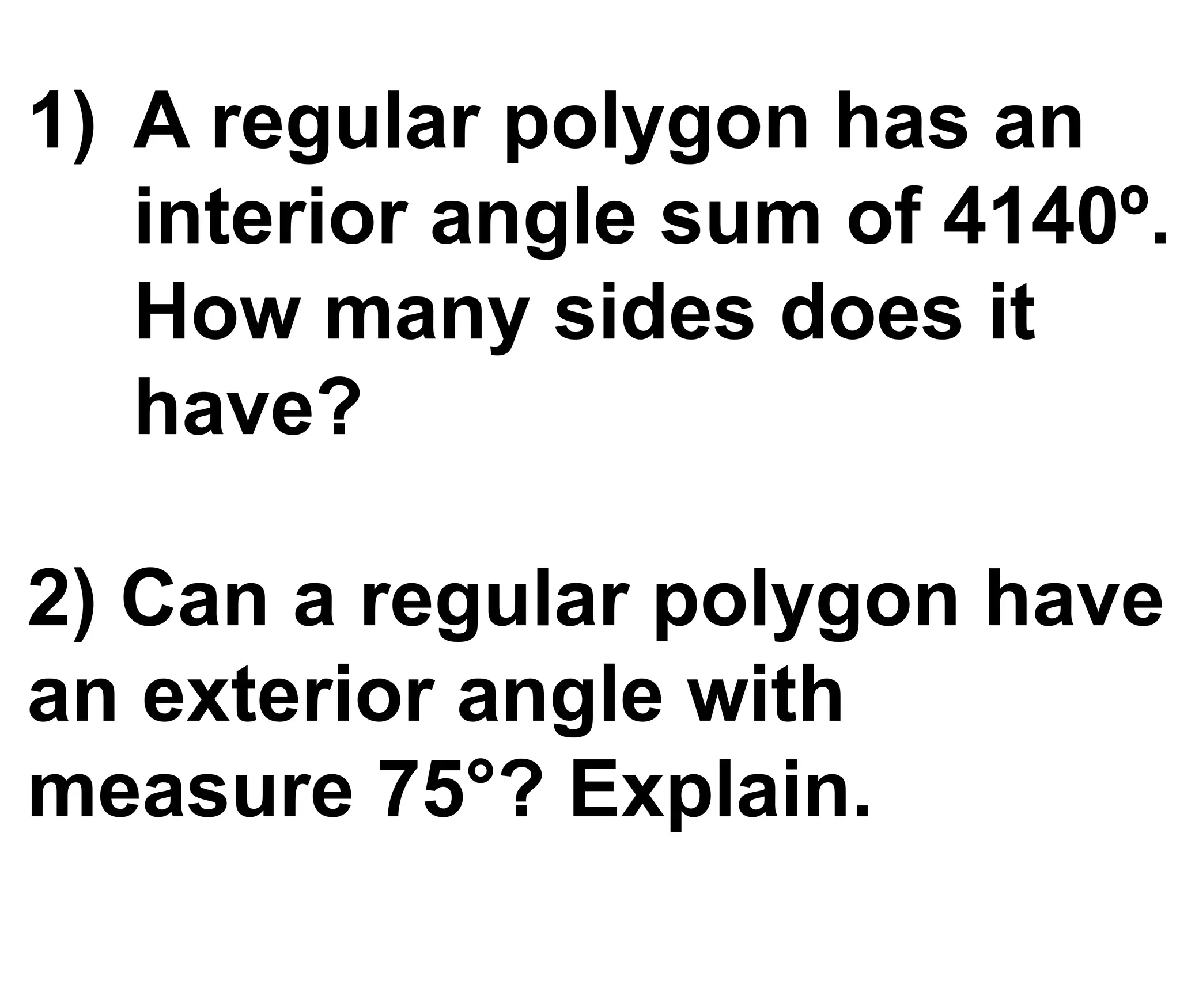 1) A regular polygon has an
interior angle sum of 4140º.
How many sides does it
have?
2) Can a regular polygon have
an exterior angle with
measure 75°? Explain.