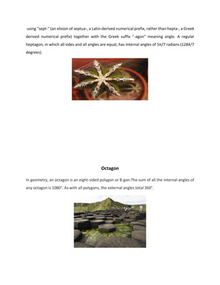 using "sept-" (an elision of septua-, a Latin-derived numerical prefix, rather than hepta-, a Greek
derived numerical prefix) together with the Greek suffix "-agon" meaning angle. A regular
heptagon, in which all sides and all angles are equal, has internal angles of 5π/7 radians (1284/7
degrees).
Octagon
In geometry, an octagon is an eight-sided polygon or 8-gon.The sum of all the internal angles of
any octagon is 1080°. As with all polygons, the external angles total 360°.
 