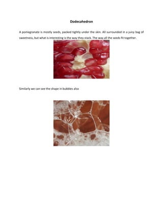 Dodecahedron
A pomegranate is mostly seeds, packed tightly under the skin. All surrounded in a juicy bag of
sweetness, but what is interesting is the way they stack. The way all the seeds fit together.
Similarly we can see the shape in bubbles also
 