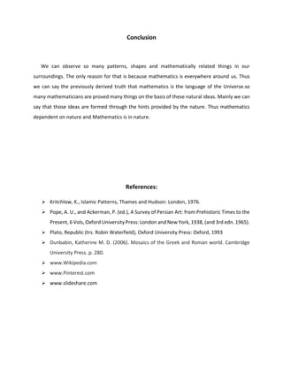Conclusion
We can observe so many patterns, shapes and mathematically related things in our
surroundings. The only reason for that is because mathematics is everywhere around us. Thus
we can say the previously derived truth that mathematics is the language of the Universe.so
many mathematicians are proved many things on the basis of these natural ideas. Mainly we can
say that those ideas are formed through the hints provided by the nature. Thus mathematics
dependent on nature and Mathematics is in nature.
References:
 Kritchlow, K., Islamic Patterns, Thames and Hudson: London, 1976.
 Pope, A. U., and Ackerman, P. (ed.), A Survey of Persian Art: from Prehistoric Times to the
Present, 6 Vols, Oxford University Press: London and New York, 1938, (and 3rd edn. 1965).
 Plato, Republic (trs. Robin Waterfield), Oxford University Press: Oxford, 1993
 Dunbabin, Katherine M. D. (2006). Mosaics of the Greek and Roman world. Cambridge
University Press. p. 280.
 www.Wikipedia.com
 www.Pinterest.com
 www.slideshare.com
 