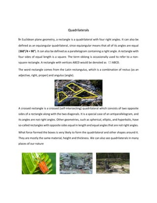 Quadrilaterals
In Euclidean plane geometry, a rectangle is a quadrilateral with four right angles. It can also be
defined as an equiangular quadrilateral, since equiangular means that all of its angles are equal
(360°/4 = 90°). It can also be defined as a parallelogram containing a right angle. A rectangle with
four sides of equal length is a square. The term oblong is occasionally used to refer to a non-
square rectangle. A rectangle with vertices ABCD would be denoted as ABCD.
The word rectangle comes from the Latin rectangulus, which is a combination of rectus (as an
adjective, right, proper) and angulus (angle).
A crossed rectangle is a crossed (self-intersecting) quadrilateral which consists of two opposite
sides of a rectangle along with the two diagonals. It is a special case of an antiparallelogram, and
its angles are not right angles. Other geometries, such as spherical, elliptic, and hyperbolic, have
so-called rectangles with opposite sides equal in length and equal angles that are not right angles.
What force formed the boxes is very likely to form the quadrilateral and other shapes around it.
They are mostly the same material, height and thickness. We can also see quadrilaterals in many
places of our nature
 