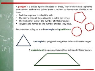 A polygon is a closed figure composed of three, four or more line segments
that connect at their end points; there is no limit to the number of sides it can
have.
• Each line segment is called the side
• The intersection at the endpoints is called the vertex
• The number of sides = the number of interior angles
• Polygons are named by the number of sides they have.

Two common polygons are the triangle and quadrilateral.




                  A triangle is a polygon having three sides and interior angles.


             A quadrilateral is a polygon having four sides and interior angles.
 