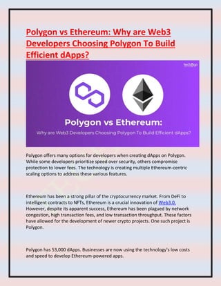 Polygon vs Ethereum: Why are Web3
Developers Choosing Polygon To Build
Efficient dApps?
Polygon offers many options for developers when creating dApps on Polygon.
While some developers prioritize speed over security, others compromise
protection to lower fees. The technology is creating multiple Ethereum-centric
scaling options to address these various features.
Ethereum has been a strong pillar of the cryptocurrency market. From DeFi to
intelligent contracts to NFTs, Ethereum is a crucial innovation of Web3.0.
However, despite its apparent success, Ethereum has been plagued by network
congestion, high transaction fees, and low transaction throughput. These factors
have allowed for the development of newer crypto projects. One such project is
Polygon.
Polygon has 53,000 dApps. Businesses are now using the technology’s low costs
and speed to develop Ethereum-powered apps.
 
