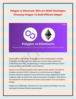 Polygon vs Ethereum: Why are Web3 Developers
Choosing Polygon To Build Efficient dApps?
Polygon offers many options for developers when creating dApps on Polygon.
While some developers prioritize speed over security, others compromise
protection to lower fees. The technology is creating multiple Ethereum-centric
scaling options to address these various features.
Ethereum has been a strong pillar of the cryptocurrency market. From DeFi to
intelligent contracts to NFTs, Ethereum is a crucial innovation of Web3.0.
However, despite its apparent success, Ethereum has been plagued by network
congestion, high transaction fees, and low transaction throughput. These factors
have allowed for the development of newer crypto projects. One such project is
Polygon.
Polygon has 53,000 dApps. Businesses are now using the technology’s low costs
and speed to develop Ethereum-powered apps.
 