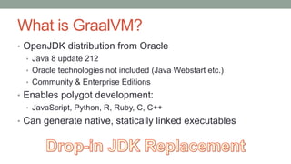 What is GraalVM?
• OpenJDK distribution from Oracle
• Java 8 update 212
• Oracle technologies not included (Java Webstart etc.)
• Community & Enterprise Editions
• Enables polygot development:
• JavaScript, Python, R, Ruby, C, C++
• Can generate native, statically linked executables
 