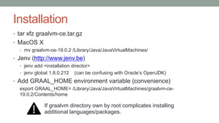 Installation
• tar xfz graalvm-ce.tar.gz
• MacOS X
• mv graalvm-ce-19.0.2 /Library/Java/JavaVirtualMachines/
• Jenv (http://www.jenv.be)
• jenv add <installation director>
• jenv global 1.8.0.212 (can be confusing with Oracle’s OpenJDK)
• Add GRAAL_HOME environment variable (convenience)
export GRAAL_HOME= /Library/Java/JavaVirtualMachines/graalvm-ce-
19.0.2/Contents/home
If graalvm directory own by root complicates installing
additional languages/packages.
 