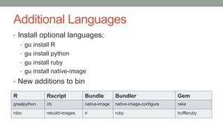 Additional Languages
• Install optional languages:
• gu install R
• gu install python
• gu install ruby
• gu install native-image
• New additions to bin
R Rscript Bundle Bundler Gem
graalpython irb native-image native-image-configure rake
rdoc rebuild-images ri ruby truffleruby
 