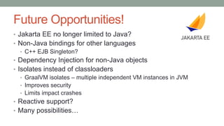 Future Opportunities!
• Jakarta EE no longer limited to Java?
• Non-Java bindings for other languages
• C++ EJB Singleton?
• Dependency Injection for non-Java objects
• Isolates instead of classloaders
• GraalVM isolates – multiple independent VM instances in JVM
• Improves security
• Limits impact crashes
• Reactive support?
• Many possibilities…
 