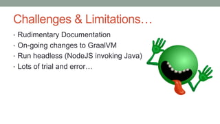 Challenges & Limitations…
• Rudimentary Documentation
• On-going changes to GraalVM
• Run headless (NodeJS invoking Java)
• Lots of trial and error…
 