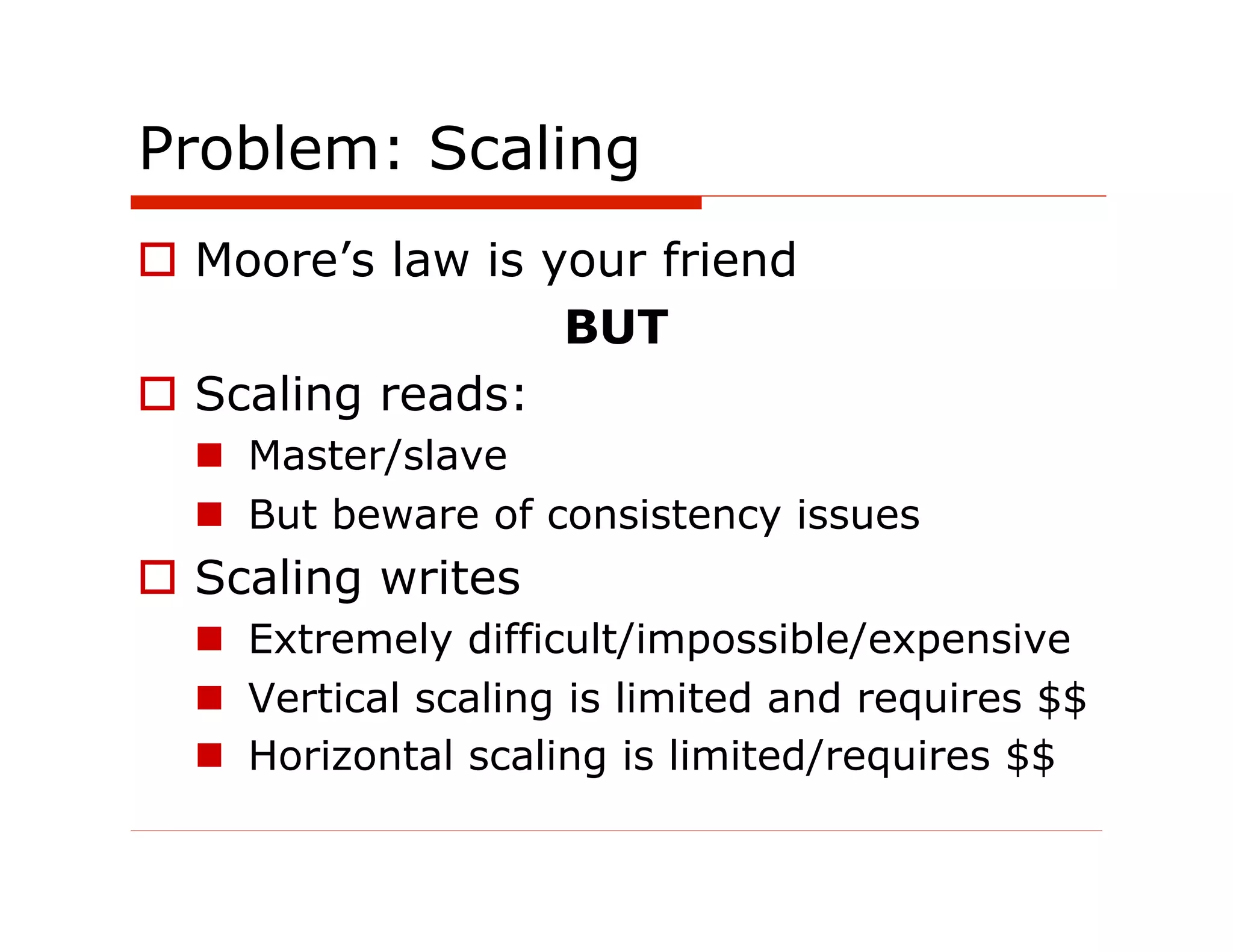 Problem: Scaling
  Moore’s law is your friend
                   BUT
  Scaling reads:
    Master/slave
    But beware of consistency issues
  Scaling writes
    Extremely difficult/impossible/expensive
    Vertical scaling is limited and requires $$
    Horizontal scaling is limited/requires $$
 