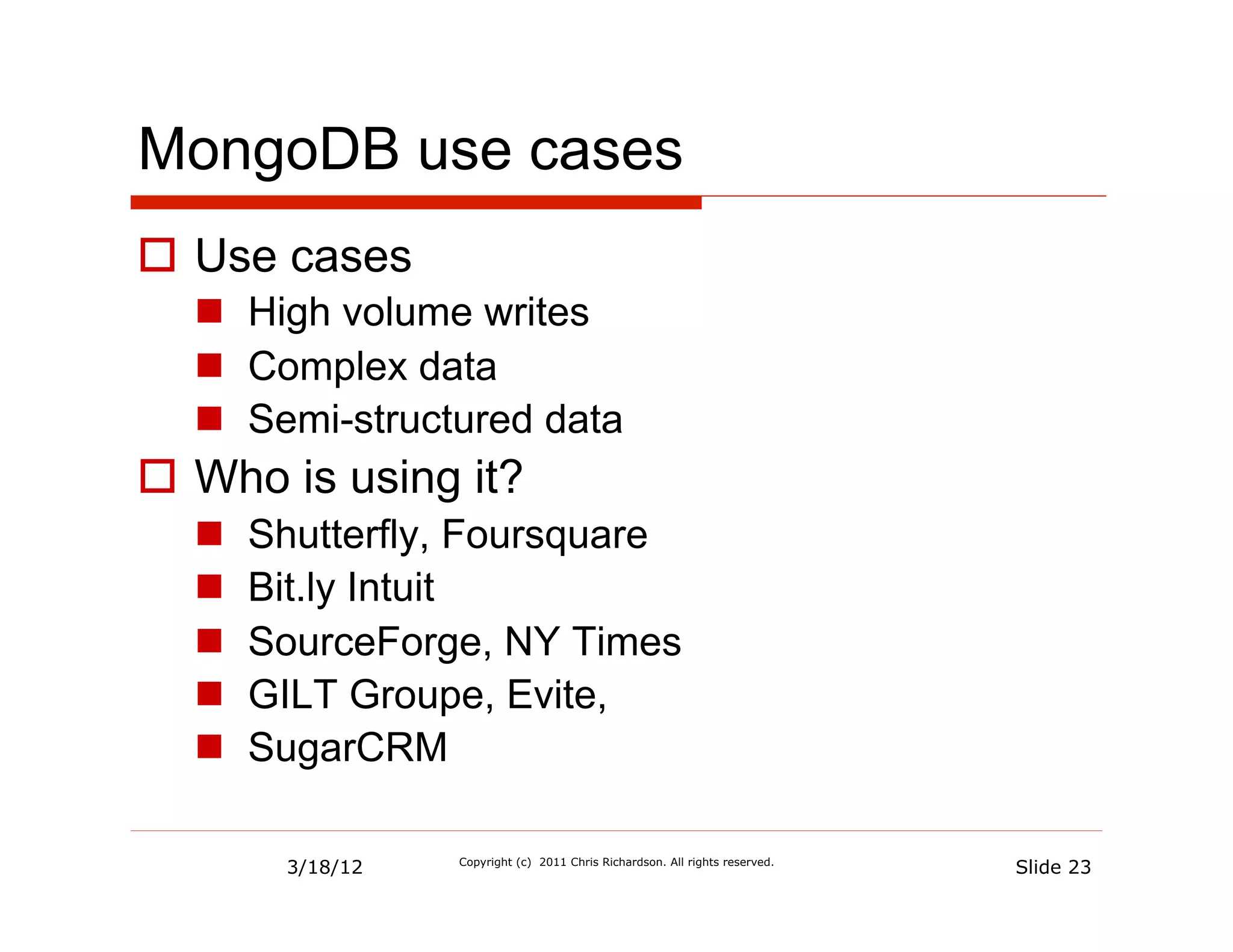 MongoDB use cases
  Use cases
    High volume writes
    Complex data
    Semi-structured data
  Who is using it?
      Shutterfly, Foursquare
      Bit.ly Intuit
      SourceForge, NY Times
      GILT Groupe, Evite,
      SugarCRM

        3/18/12   Copyright (c) 2011 Chris Richardson. All rights reserved.
                                                                              Slide 23
 