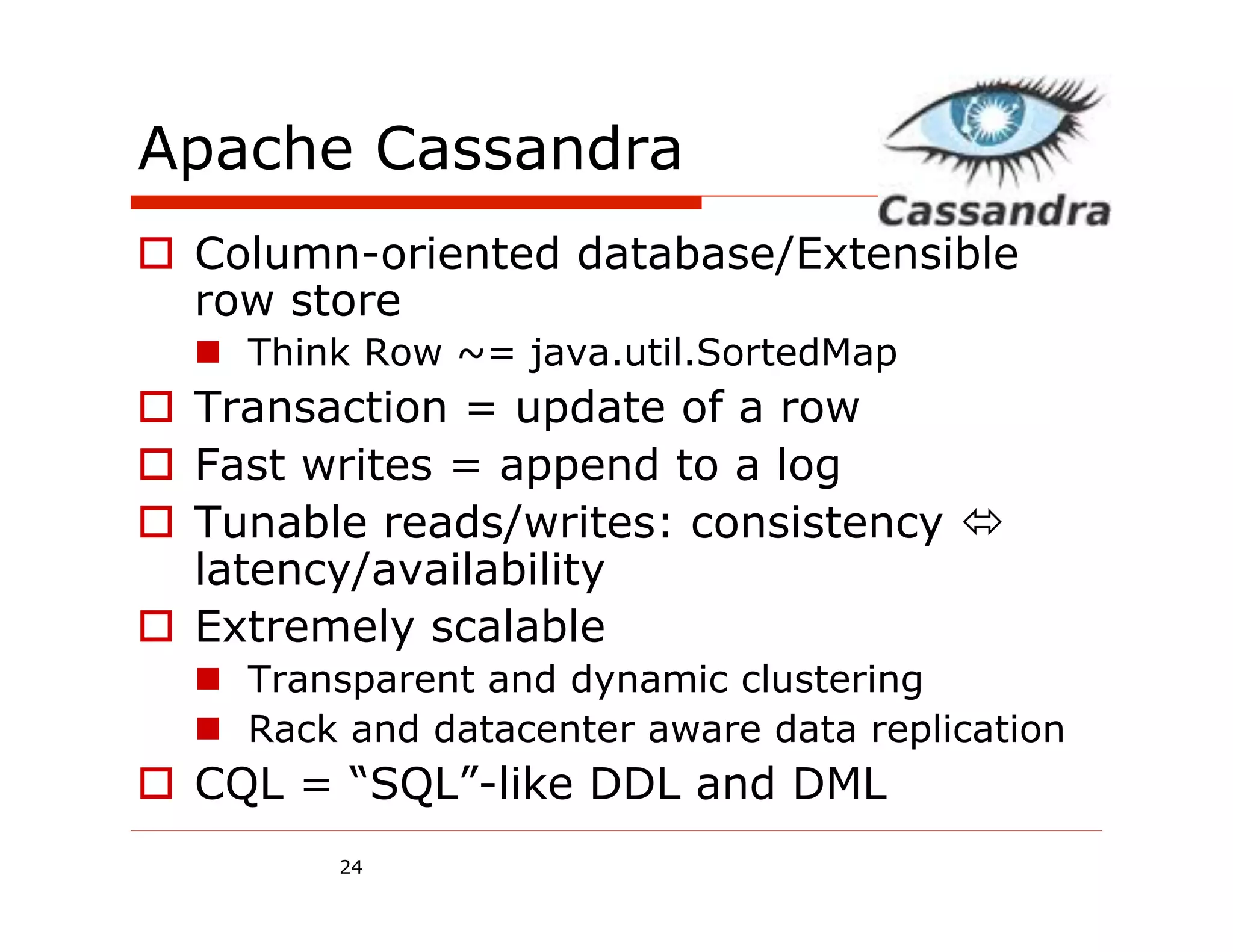 Apache Cassandra
  Column-oriented database/Extensible
   row store
    Think Row ~= java.util.SortedMap
  Transaction = update of a row
  Fast writes = append to a log
  Tunable reads/writes: consistency 
   latency/availability
  Extremely scalable
    Transparent and dynamic clustering
    Rack and datacenter aware data replication
  CQL = “SQL”-like DDL and DML
         24
 