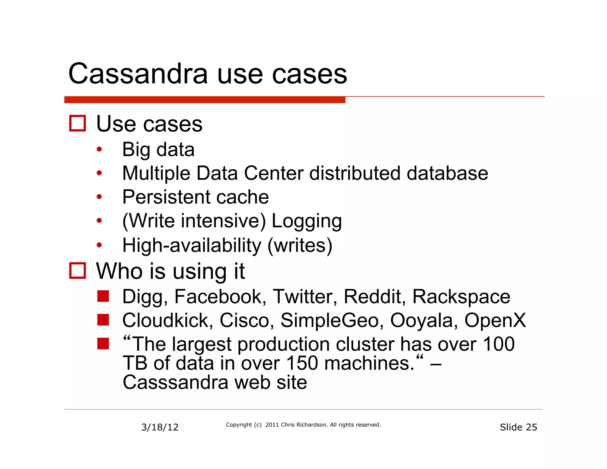 Cassandra use cases
  Use cases
  •    Big data
  •    Multiple Data Center distributed database
  •    Persistent cache
  •    (Write intensive) Logging
  •    High-availability (writes)
  Who is using it
    Digg, Facebook, Twitter, Reddit, Rackspace
    Cloudkick, Cisco, SimpleGeo, Ooyala, OpenX
    “The largest production cluster has over 100
     TB of data in over 150 machines.“ –
     Casssandra web site

         3/18/12   Copyright (c) 2011 Chris Richardson. All rights reserved.
                                                                               Slide 25
 