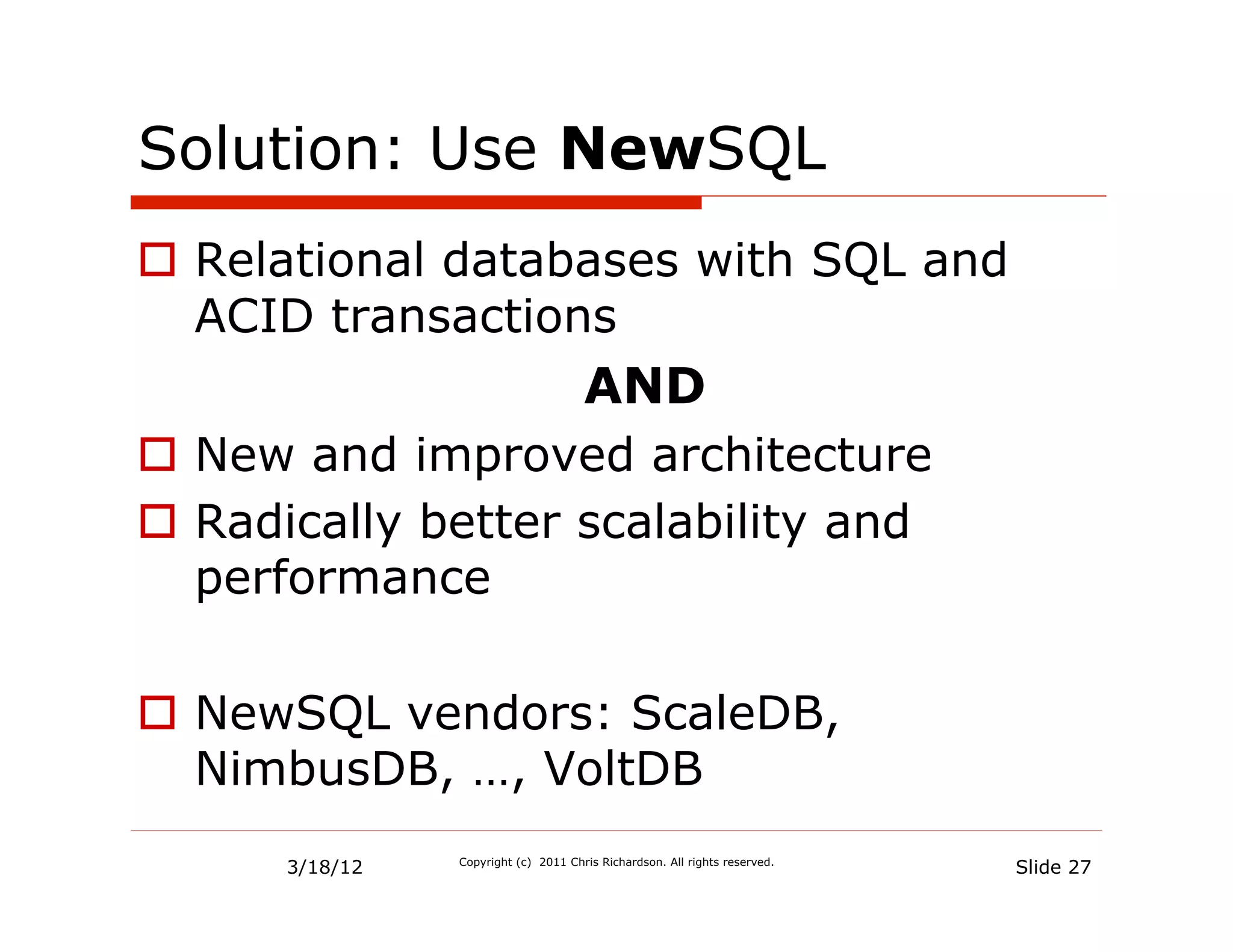 Solution: Use NewSQL
  Relational databases with SQL and
   ACID transactions
                                      AND
  New and improved architecture
  Radically better scalability and
   performance

  NewSQL vendors: ScaleDB,
   NimbusDB, …, VoltDB
      3/18/12   Copyright (c) 2011 Chris Richardson. All rights reserved.
                                                                            Slide 27
 