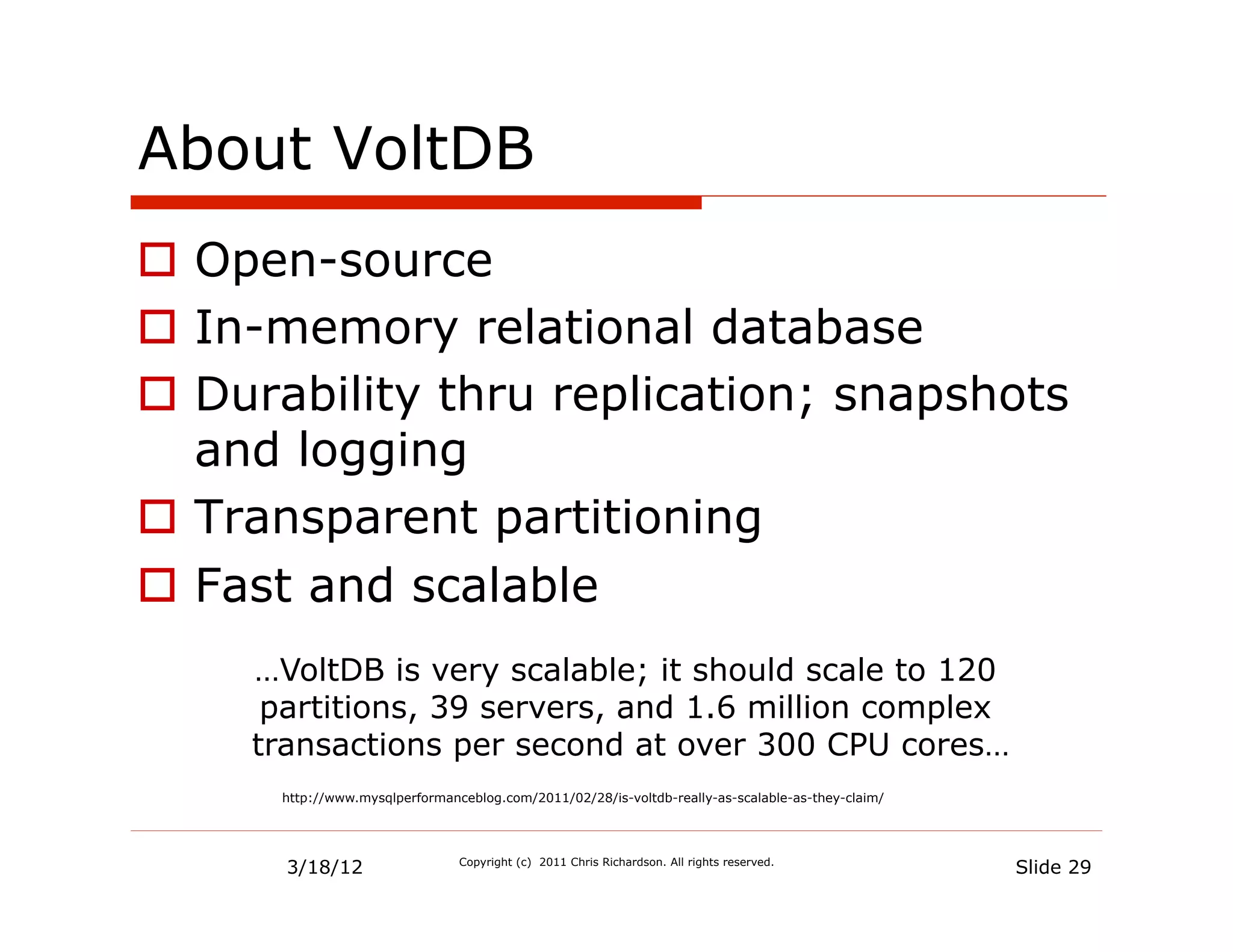 About VoltDB
  Open-source
  In-memory relational database
  Durability thru replication; snapshots
   and logging
  Transparent partitioning
  Fast and scalable
     …VoltDB is very scalable; it should scale to 120
      partitions, 39 servers, and 1.6 million complex
     transactions per second at over 300 CPU cores…
      http://www.mysqlperformanceblog.com/2011/02/28/is-voltdb-really-as-scalable-as-they-claim/




       3/18/12                  Copyright (c) 2011 Chris Richardson. All rights reserved.
                                                                                                   Slide 29
 
