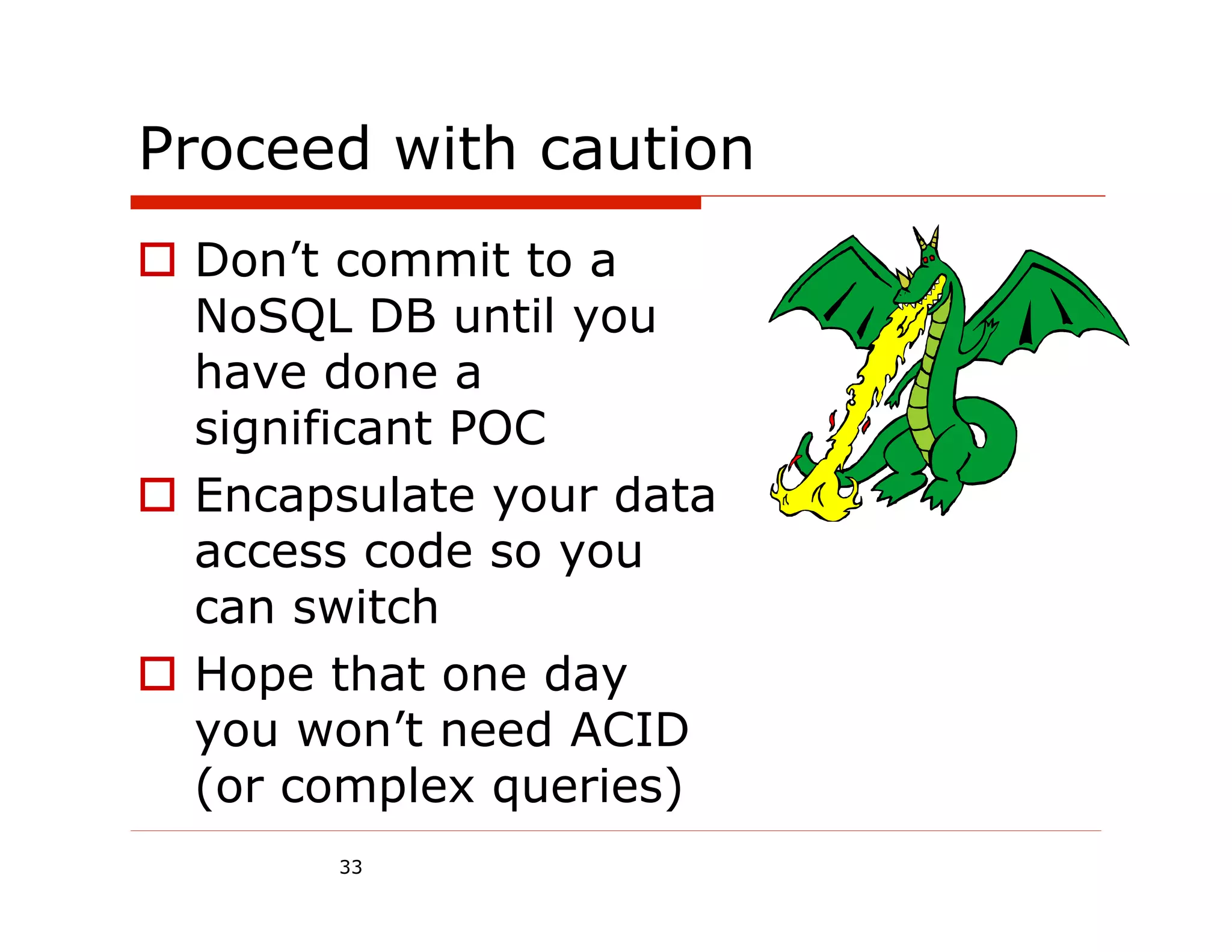 Proceed with caution
  Don’t commit to a
   NoSQL DB until you
   have done a
   significant POC
  Encapsulate your data
   access code so you
   can switch
  Hope that one day
   you won’t need ACID
   (or complex queries)
        33
 