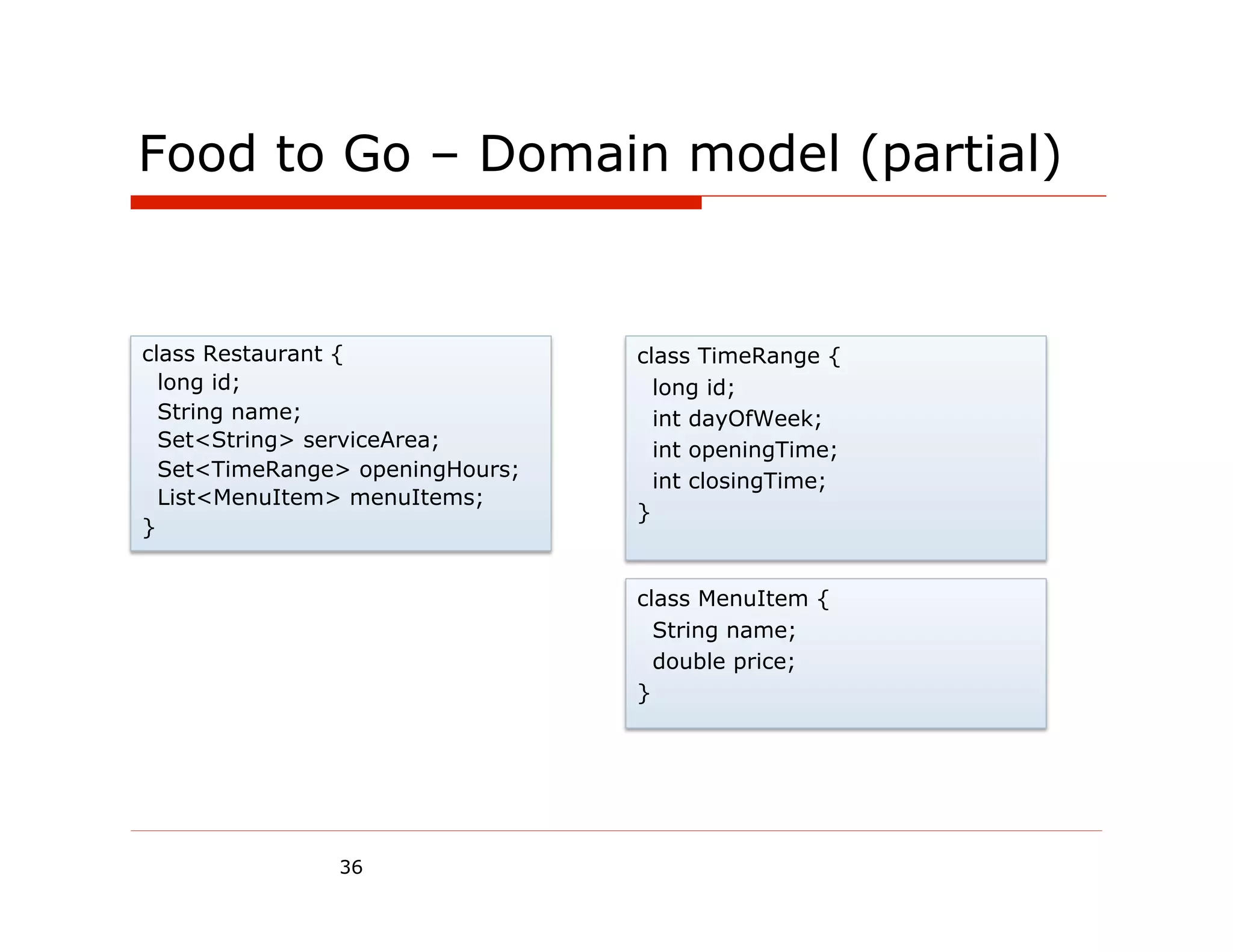 Food to Go – Domain model (partial)


class Restaurant {               class TimeRange {
  long id;                         long id;
  String name;                     int dayOfWeek;
  Set<String> serviceArea;         int openingTime;
  Set<TimeRange> openingHours;
                                   int closingTime;
  List<MenuItem> menuItems;
                                 }
}


                                 class MenuItem {
                                   String name;
                                   double price;
                                 }




               36
 