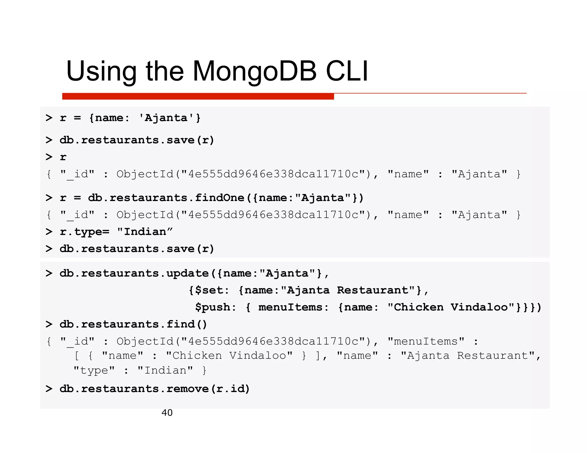 Using the MongoDB CLI
> r = {name: 'Ajanta'}
> db.restaurants.save(r)
> r
{ "_id" : ObjectId("4e555dd9646e338dca11710c"), "name" : "Ajanta" }

>   r = db.restaurants.findOne({name:"Ajanta"})
{   "_id" : ObjectId("4e555dd9646e338dca11710c"), "name" : "Ajanta" }
>   r.type= "Indian”
>   db.restaurants.save(r)

> db.restaurants.update({name:"Ajanta"},
                    {$set: {name:"Ajanta Restaurant"},
                     $push: { menuItems: {name: "Chicken Vindaloo"}}})
> db.restaurants.find()
{ "_id" : ObjectId("4e555dd9646e338dca11710c"), "menuItems" :
    [ { "name" : "Chicken Vindaloo" } ], "name" : "Ajanta Restaurant",
    "type" : "Indian" }
> db.restaurants.remove(r.id)

                  40
 