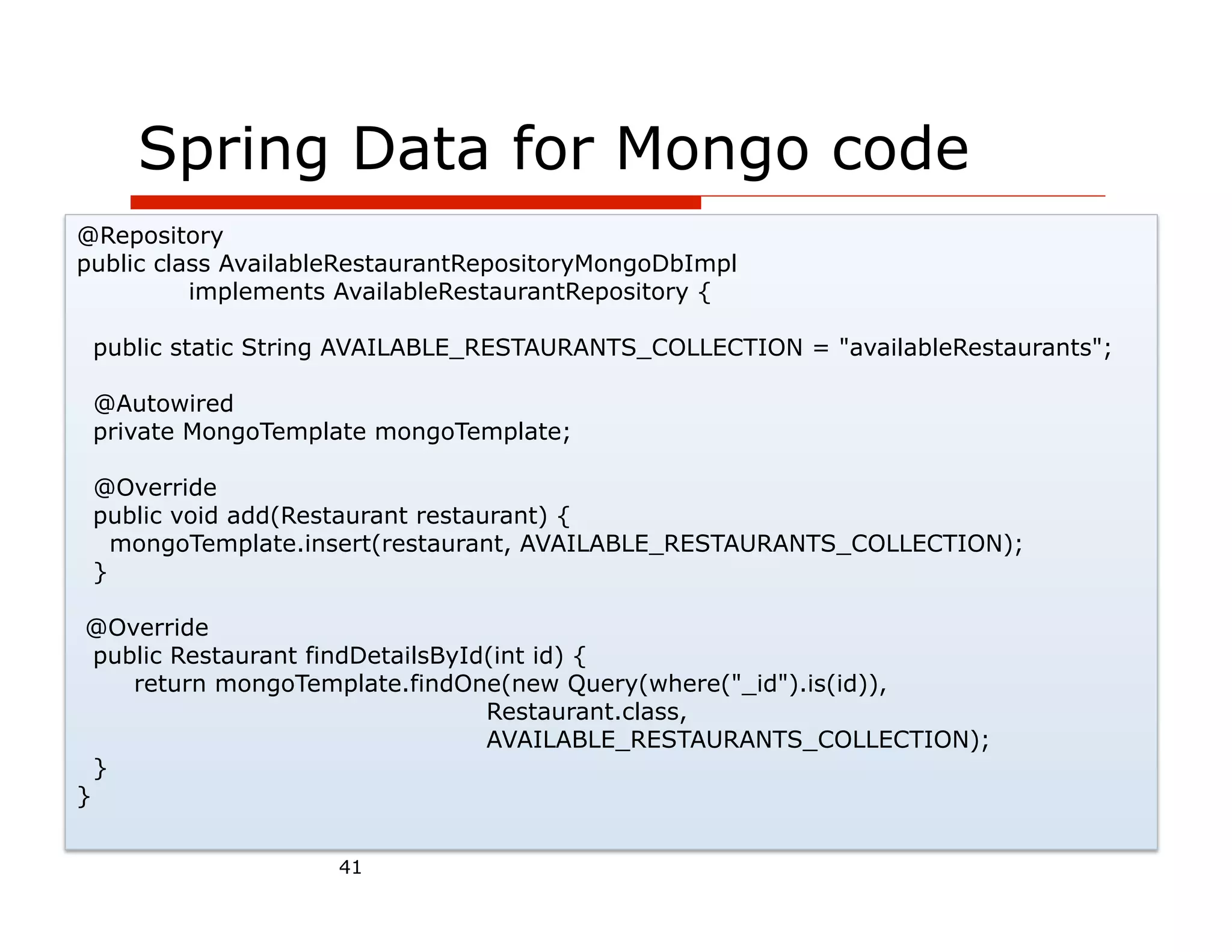 Spring Data for Mongo code
@Repository
public class AvailableRestaurantRepositoryMongoDbImpl
          implements AvailableRestaurantRepository {

 public static String AVAILABLE_RESTAURANTS_COLLECTION = "availableRestaurants";

 @Autowired
 private MongoTemplate mongoTemplate;

 @Override
 public void add(Restaurant restaurant) {
   mongoTemplate.insert(restaurant, AVAILABLE_RESTAURANTS_COLLECTION);
 }

 @Override
  public Restaurant findDetailsById(int id) {
     return mongoTemplate.findOne(new Query(where("_id").is(id)),
                                   Restaurant.class,
                                   AVAILABLE_RESTAURANTS_COLLECTION);
  }
}


                     41
 