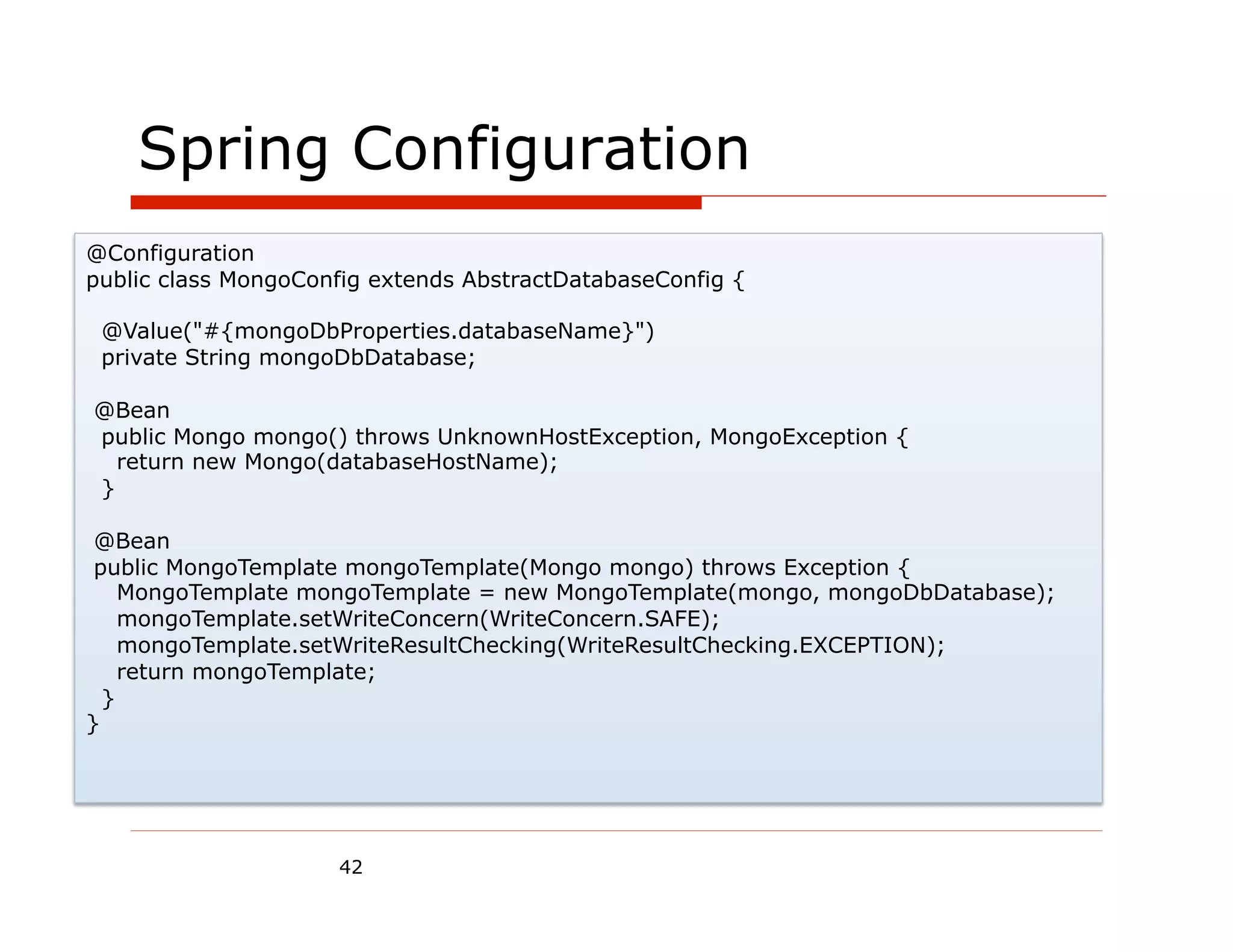 Spring Configuration
@Configuration
public class MongoConfig extends AbstractDatabaseConfig {

 @Value("#{mongoDbProperties.databaseName}")
 private String mongoDbDatabase;

@Bean
public Mongo mongo() throws UnknownHostException, MongoException {
  return new Mongo(databaseHostName);
}

 @Bean
 public MongoTemplate mongoTemplate(Mongo mongo) throws Exception {
    MongoTemplate mongoTemplate = new MongoTemplate(mongo, mongoDbDatabase);
    mongoTemplate.setWriteConcern(WriteConcern.SAFE);
    mongoTemplate.setWriteResultChecking(WriteResultChecking.EXCEPTION);
    return mongoTemplate;
  }
}




                     42
 
