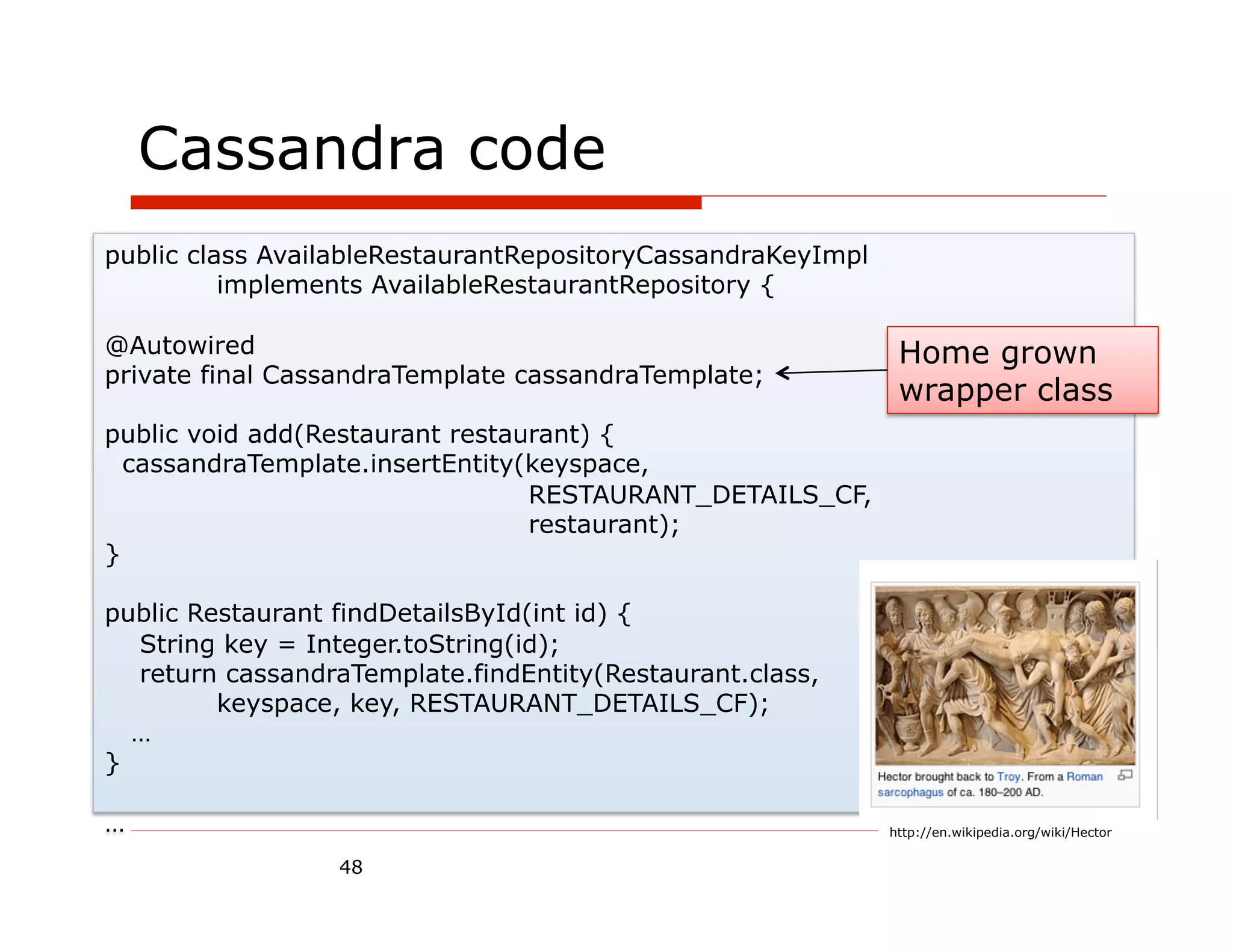 Cassandra code
public class AvailableRestaurantRepositoryCassandraKeyImpl
          implements AvailableRestaurantRepository {

@Autowired                                                    Home grown
private final CassandraTemplate cassandraTemplate;
                                                              wrapper class
public void add(Restaurant restaurant) {
  cassandraTemplate.insertEntity(keyspace,
                                 RESTAURANT_DETAILS_CF,
                                 restaurant);
}

public Restaurant findDetailsById(int id) {
  String key = Integer.toString(id);
  return cassandraTemplate.findEntity(Restaurant.class,
         keyspace, key, RESTAURANT_DETAILS_CF);
  …
}

…                                                            http://en.wikipedia.org/wiki/Hector

                  48
 