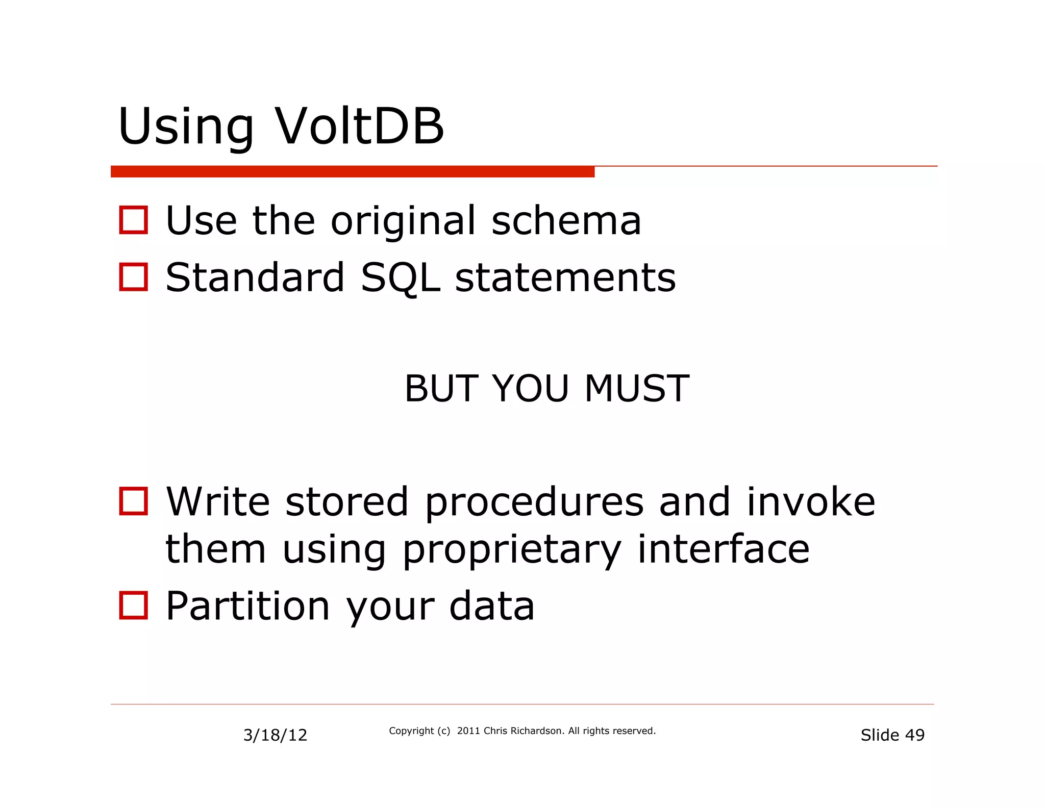 Using VoltDB
  Use the original schema
  Standard SQL statements

                   BUT YOU MUST


  Write stored procedures and invoke
   them using proprietary interface
  Partition your data


      3/18/12   Copyright (c) 2011 Chris Richardson. All rights reserved.
                                                                            Slide 49
 