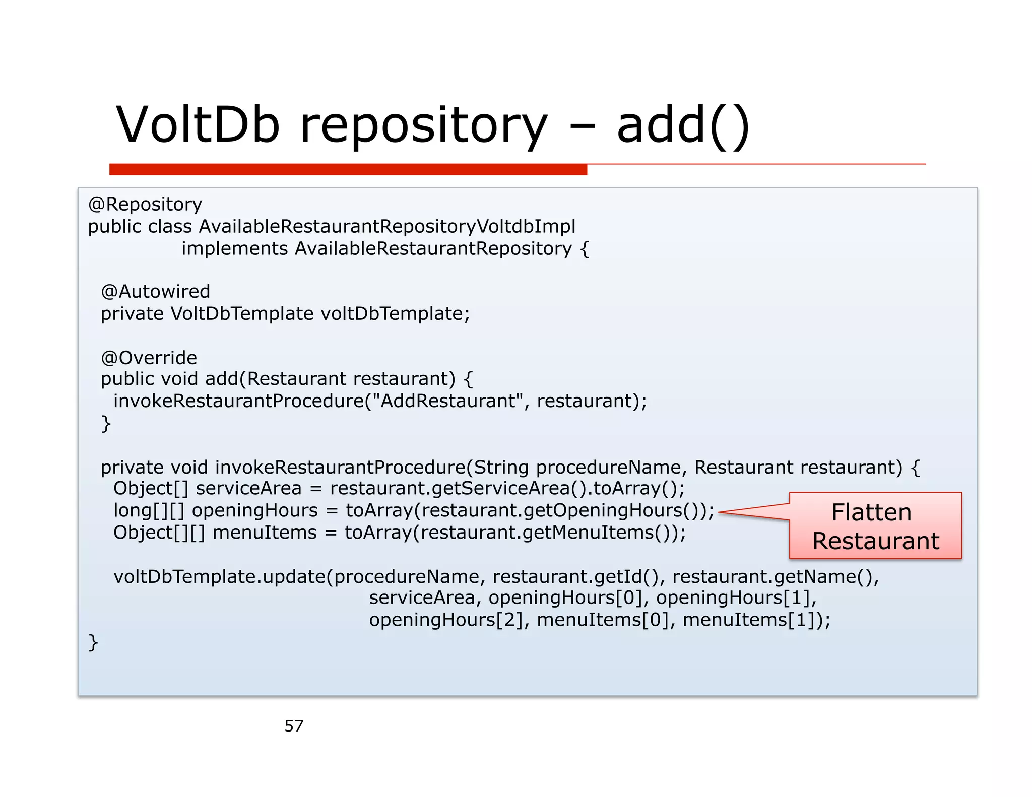 VoltDb repository – add()
@Repository
public class AvailableRestaurantRepositoryVoltdbImpl
           implements AvailableRestaurantRepository {

    @Autowired
    private VoltDbTemplate voltDbTemplate;

    @Override
    public void add(Restaurant restaurant) {
      invokeRestaurantProcedure("AddRestaurant", restaurant);
    }

    private void invokeRestaurantProcedure(String procedureName, Restaurant restaurant) {
     Object[] serviceArea = restaurant.getServiceArea().toArray();
     long[][] openingHours = toArray(restaurant.getOpeningHours());            Flatten
     Object[][] menuItems = toArray(restaurant.getMenuItems());
                                                                             Restaurant
     voltDbTemplate.update(procedureName, restaurant.getId(), restaurant.getName(),
                               serviceArea, openingHours[0], openingHours[1],
                               openingHours[2], menuItems[0], menuItems[1]);
}



                       57
 
