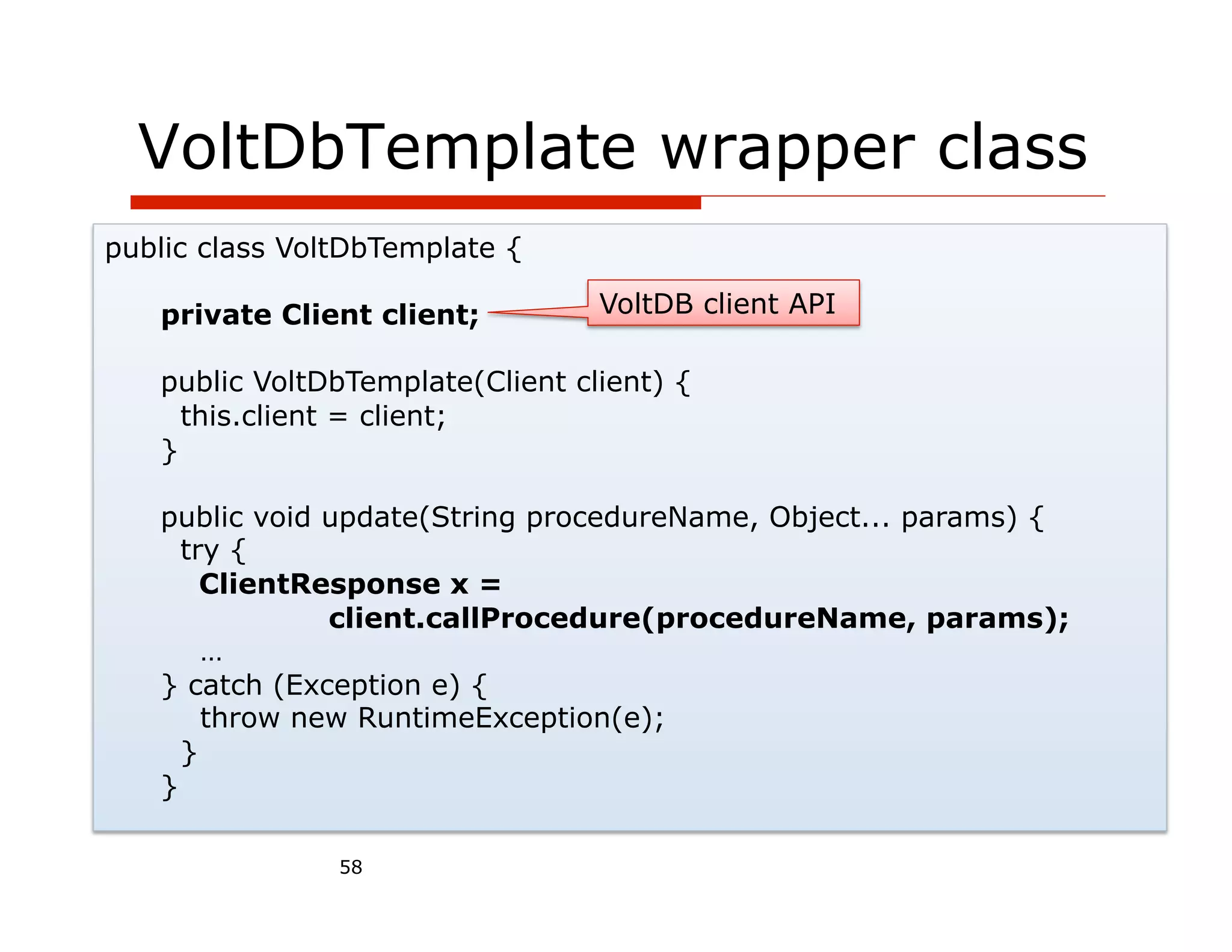 VoltDbTemplate wrapper class
public class VoltDbTemplate {

   private Client client;         VoltDB client API

   public VoltDbTemplate(Client client) {
     this.client = client;
   }

   public void update(String procedureName, Object... params) {
     try {
       ClientResponse x =
               client.callProcedure(procedureName, params);
       …
   } catch (Exception e) {
       throw new RuntimeException(e);
     }
   }

                58
 