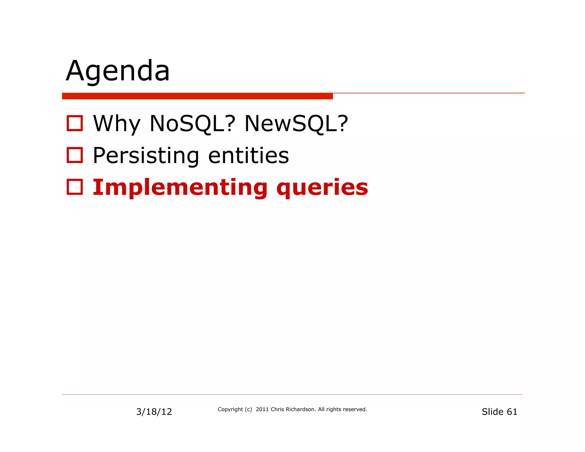 Agenda
  Why NoSQL? NewSQL?
  Persisting entities
  Implementing queries




     3/18/12   Copyright (c) 2011 Chris Richardson. All rights reserved.
                                                                           Slide 61
 