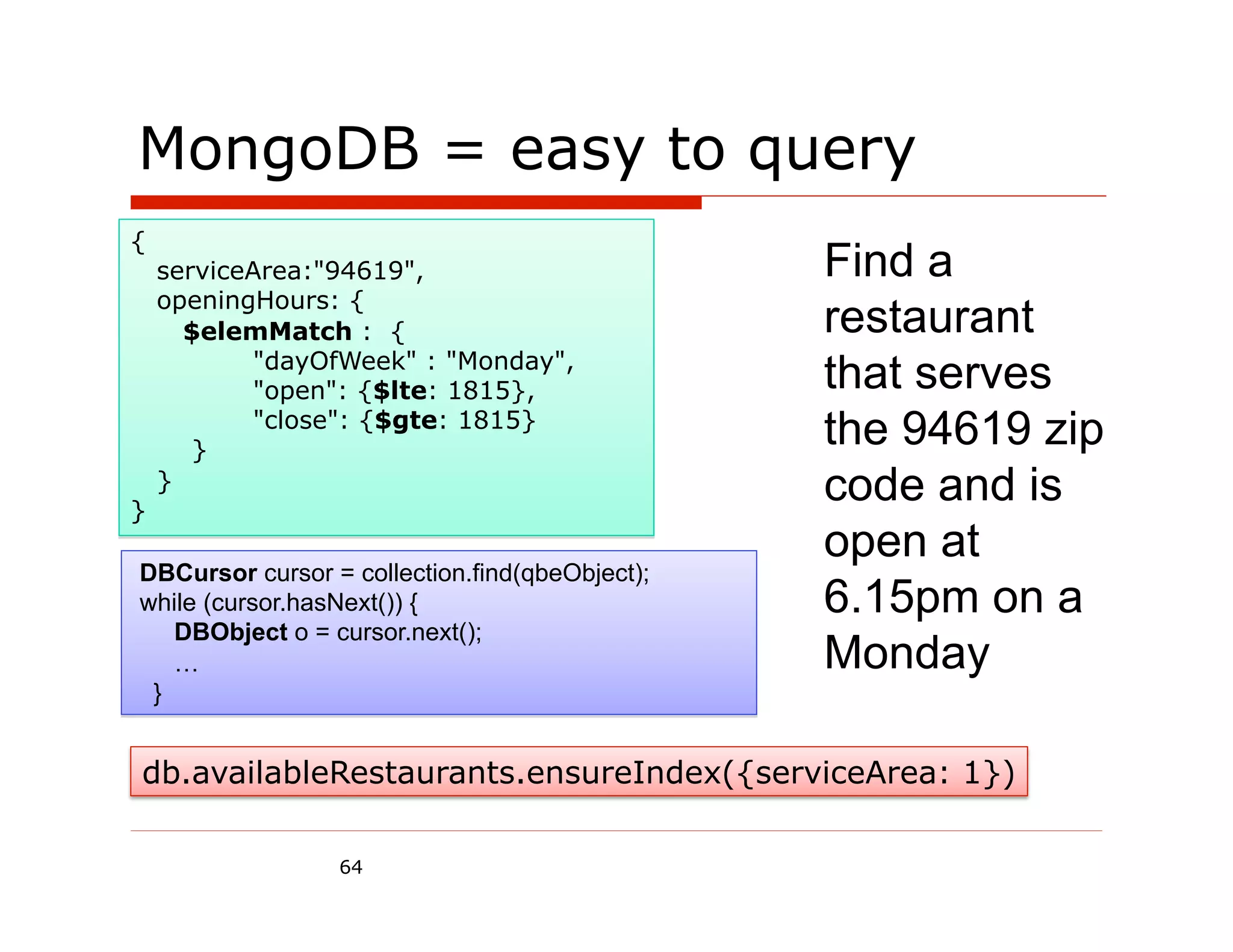 MongoDB = easy to query
{
    serviceArea:"94619",                        Find a
    openingHours: {
      $elemMatch : {                            restaurant
           "dayOfWeek" : "Monday",
           "open": {$lte: 1815},                that serves
       }
           "close": {$gte: 1815}
                                                the 94619 zip
}
    }                                           code and is
                                                open at
DBCursor cursor = collection.find(qbeObject);
while (cursor.hasNext()) {                      6.15pm on a
   DBObject o = cursor.next();
   …                                            Monday
 }


db.availableRestaurants.ensureIndex({serviceArea: 1})

                 64
 