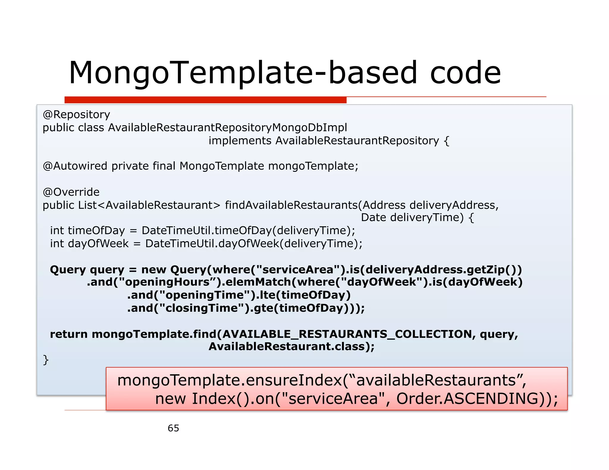 MongoTemplate-based code
@Repository
public class AvailableRestaurantRepositoryMongoDbImpl
                               implements AvailableRestaurantRepository {

@Autowired private final MongoTemplate mongoTemplate;

@Override
public List<AvailableRestaurant> findAvailableRestaurants(Address deliveryAddress,
                                                          Date deliveryTime) {
 int timeOfDay = DateTimeUtil.timeOfDay(deliveryTime);
 int dayOfWeek = DateTimeUtil.dayOfWeek(deliveryTime);

    Query query = new Query(where("serviceArea").is(deliveryAddress.getZip())
         .and("openingHours”).elemMatch(where("dayOfWeek").is(dayOfWeek)
                .and("openingTime").lte(timeOfDay)
                .and("closingTime").gte(timeOfDay)));

    return mongoTemplate.find(AVAILABLE_RESTAURANTS_COLLECTION, query,
                            AvailableRestaurant.class);
}

              mongoTemplate.ensureIndex(“availableRestaurants”,
                 new Index().on("serviceArea", Order.ASCENDING));
                      65
 