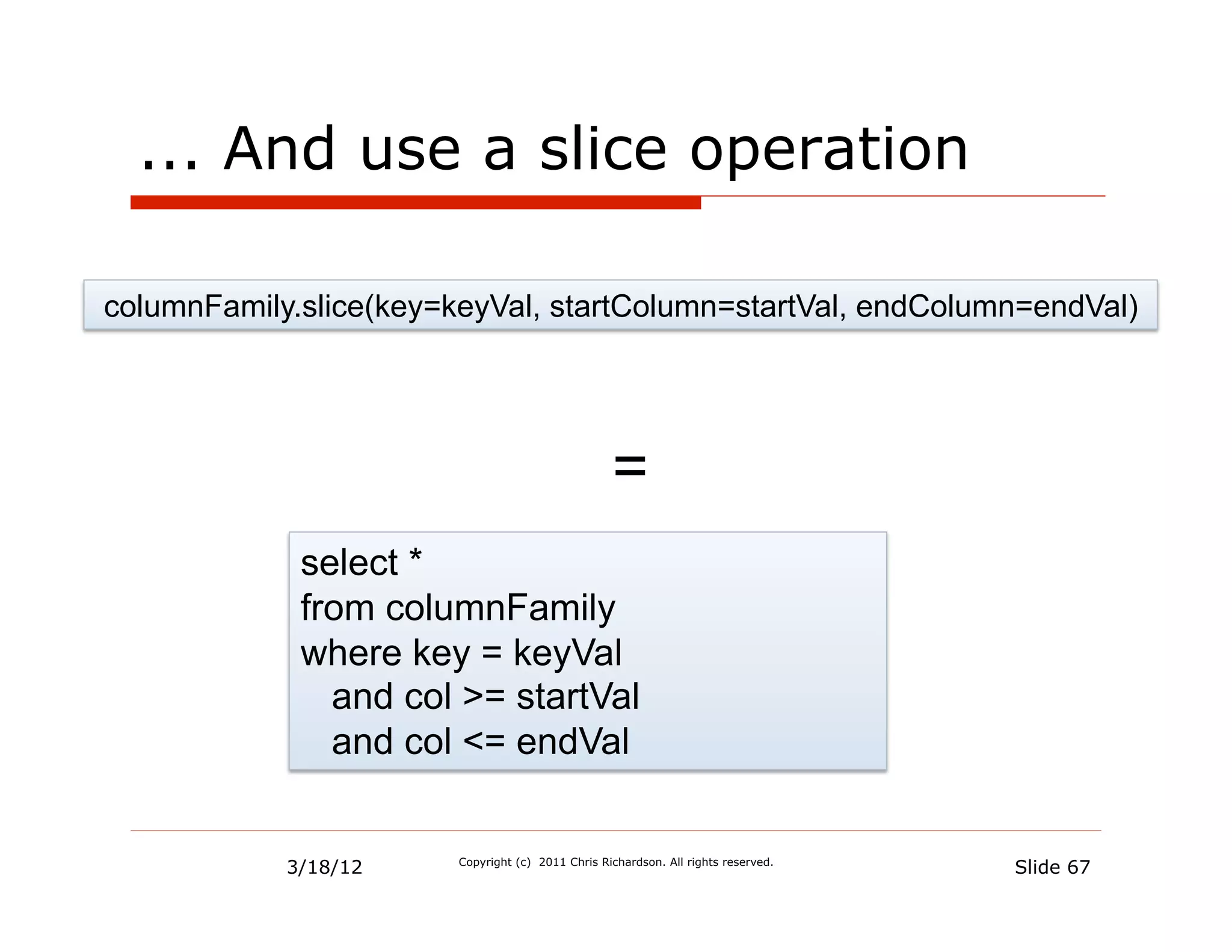 ... And use a slice operation

columnFamily.slice(key=keyVal, startColumn=startVal, endColumn=endVal)




                                                   =
             select *
             from columnFamily
             where key = keyVal
               and col >= startVal
               and col <= endVal


            3/18/12     Copyright (c) 2011 Chris Richardson. All rights reserved.
                                                                                    Slide 67
 