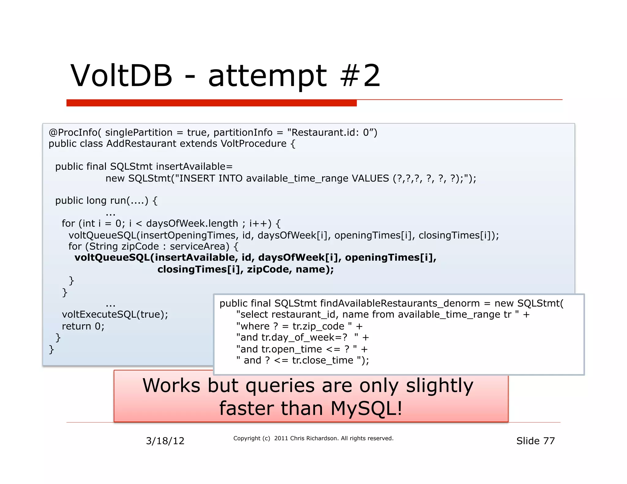 VoltDB - attempt #2
@ProcInfo( singlePartition = true, partitionInfo = "Restaurant.id: 0”)
public class AddRestaurant extends VoltProcedure {

 public final SQLStmt insertAvailable=
             new SQLStmt("INSERT INTO available_time_range VALUES (?,?,?, ?, ?, ?);");

  public long run(....) {
               ...
    for (int i = 0; i < daysOfWeek.length ; i++) {
      voltQueueSQL(insertOpeningTimes, id, daysOfWeek[i], openingTimes[i], closingTimes[i]);
      for (String zipCode : serviceArea) {
       voltQueueSQL(insertAvailable, id, daysOfWeek[i], openingTimes[i],
                          closingTimes[i], zipCode, name);
      }
    }
               ...                    public final SQLStmt findAvailableRestaurants_denorm = new SQLStmt(
    voltExecuteSQL(true);                 "select restaurant_id, name from available_time_range tr " +
    return 0;                             "where ? = tr.zip_code " +
  }                                       "and tr.day_of_week=? " +
}                                         "and tr.open_time <= ? " +
                                          " and ? <= tr.close_time ");


                   Works but queries are only slightly
                          faster than MySQL!
                    3/18/12            Copyright (c) 2011 Chris Richardson. All rights reserved.
                                                                                                   Slide 77
 