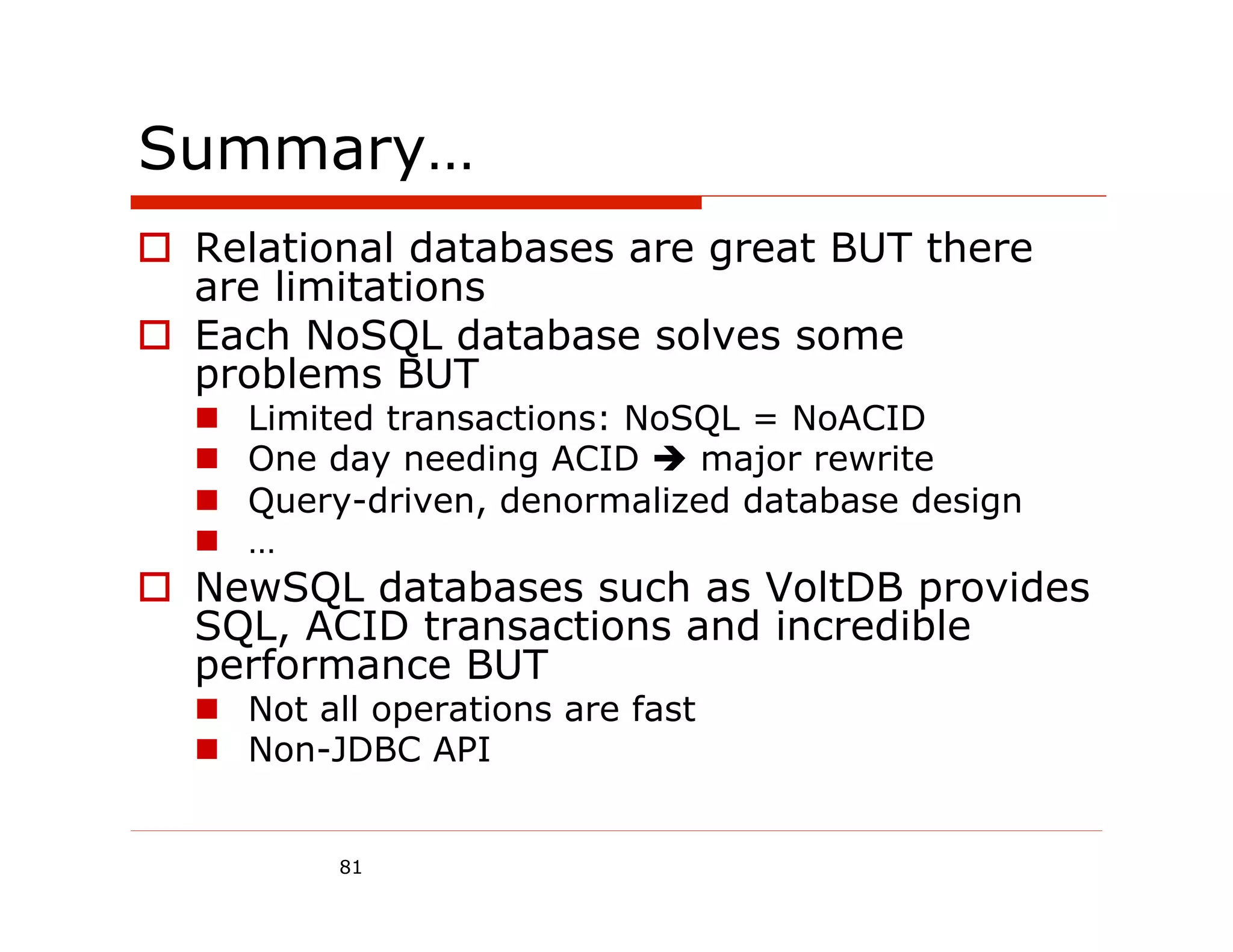 Summary…
  Relational databases are great BUT there
   are limitations
  Each NoSQL database solves some
   problems BUT
      Limited transactions: NoSQL = NoACID
      One day needing ACID  major rewrite
      Query-driven, denormalized database design
      …
  NewSQL databases such as VoltDB provides
   SQL, ACID transactions and incredible
   performance BUT
    Not all operations are fast
    Non-JDBC API


           81
 