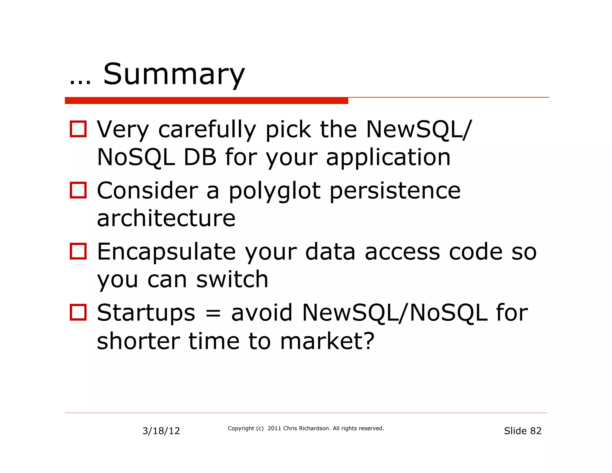 … Summary
  Very carefully pick the NewSQL/
   NoSQL DB for your application
  Consider a polyglot persistence
   architecture
  Encapsulate your data access code so
   you can switch
  Startups = avoid NewSQL/NoSQL for
   shorter time to market?


      3/18/12   Copyright (c) 2011 Chris Richardson. All rights reserved.
                                                                            Slide 82
 