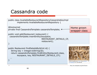 Cassandra code
public class AvailableRestaurantRepositoryCassandraKeyImpl
          implements AvailableRestaurantRepository {

@Autowired                                                    Home grown
private final CassandraTemplate cassandraTemplate;
                                                              wrapper class
public void add(Restaurant restaurant) {
  cassandraTemplate.insertEntity(keyspace,
                                 RESTAURANT_DETAILS_CF,
                                 restaurant);
}

public Restaurant findDetailsById(int id) {
  String key = Integer.toString(id);
  return cassandraTemplate.findEntity(Restaurant.class,
         keyspace, key, RESTAURANT_DETAILS_CF);
  …
}

…                                                            http://en.wikipedia.org/wiki/Hector

                  48
 