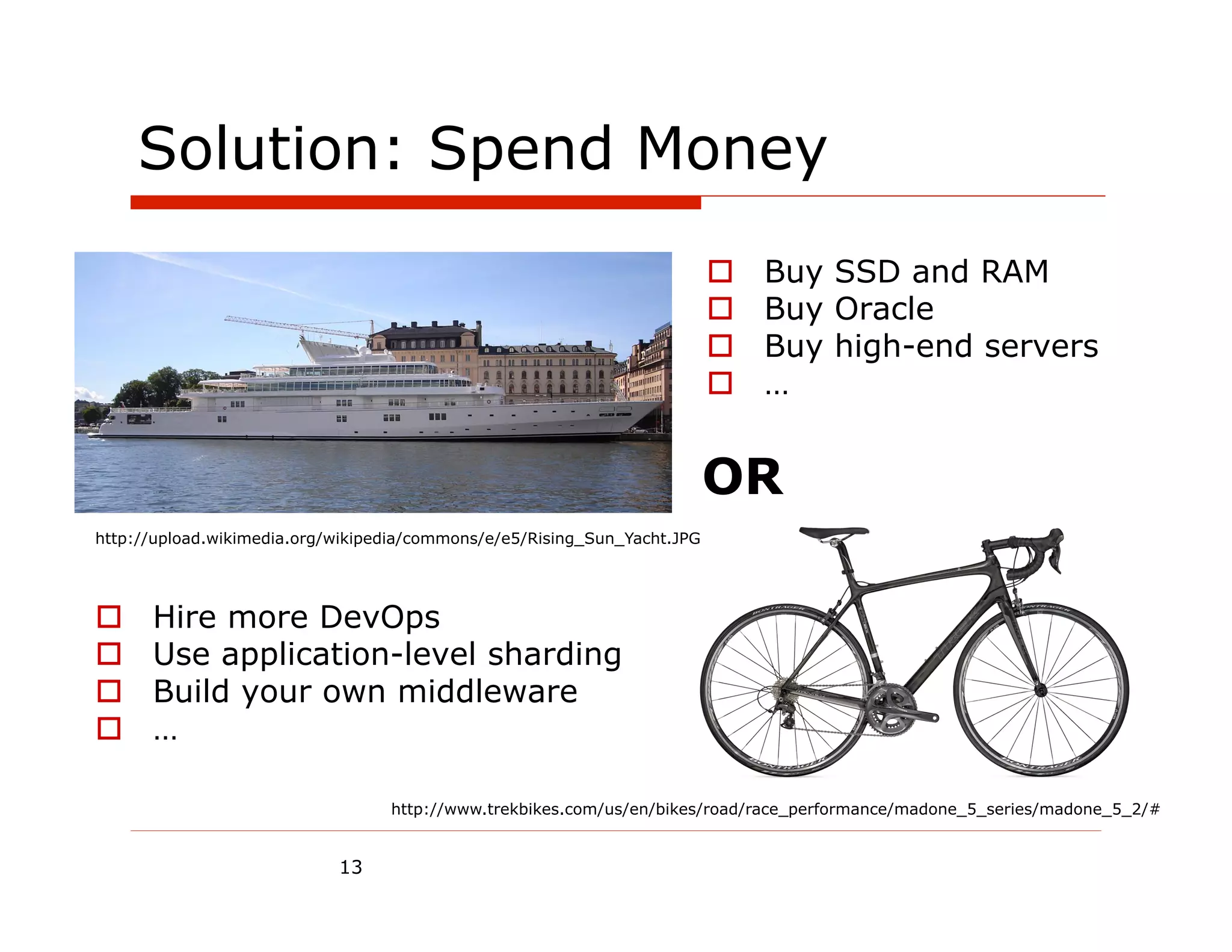 Solution: Spend Money
                                                                          o    Buy SSD and RAM
                                                                          o    Buy Oracle
                                                                          o    Buy high-end servers
                                                                          o    …


                                                                          OR
http://upload.wikimedia.org/wikipedia/commons/e/e5/Rising_Sun_Yacht.JPG




o    Hire more DevOps
o    Use application-level sharding
o    Build your own middleware
o    …

                                  http://www.trekbikes.com/us/en/bikes/road/race_performance/madone_5_series/madone_5_2/#


                            13
 