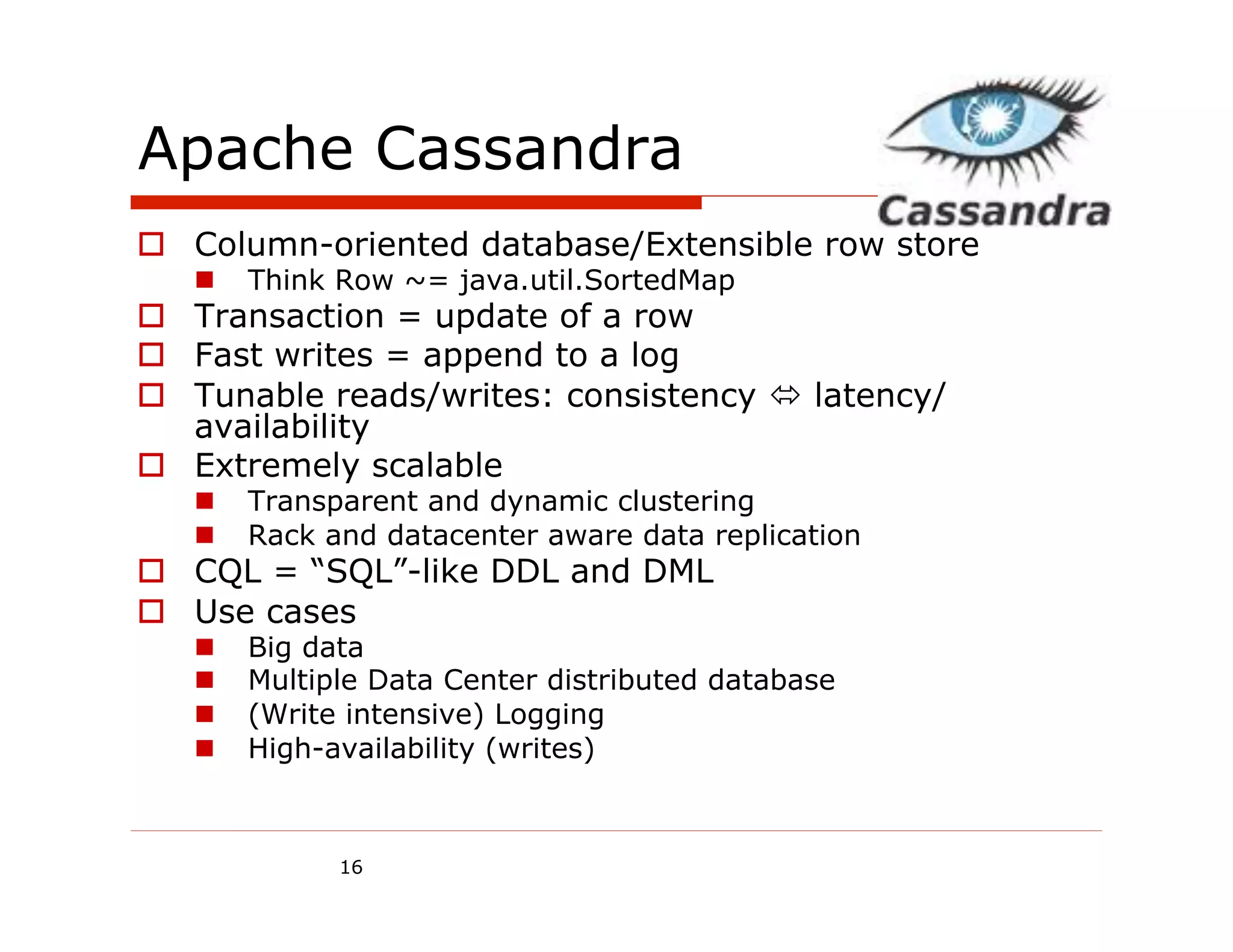 Apache Cassandra
o  Column-oriented database/Extensible row store
   n    Think Row ~= java.util.SortedMap
o  Transaction = update of a row
o  Fast writes = append to a log
o  Tunable reads/writes: consistency ó latency/
    availability
o  Extremely scalable
   n    Transparent and dynamic clustering
   n    Rack and datacenter aware data replication
o  CQL = “SQL”-like DDL and DML
o  Use cases
   n    Big data
   n    Multiple Data Center distributed database
   n    (Write intensive) Logging
   n    High-availability (writes)



               16
 