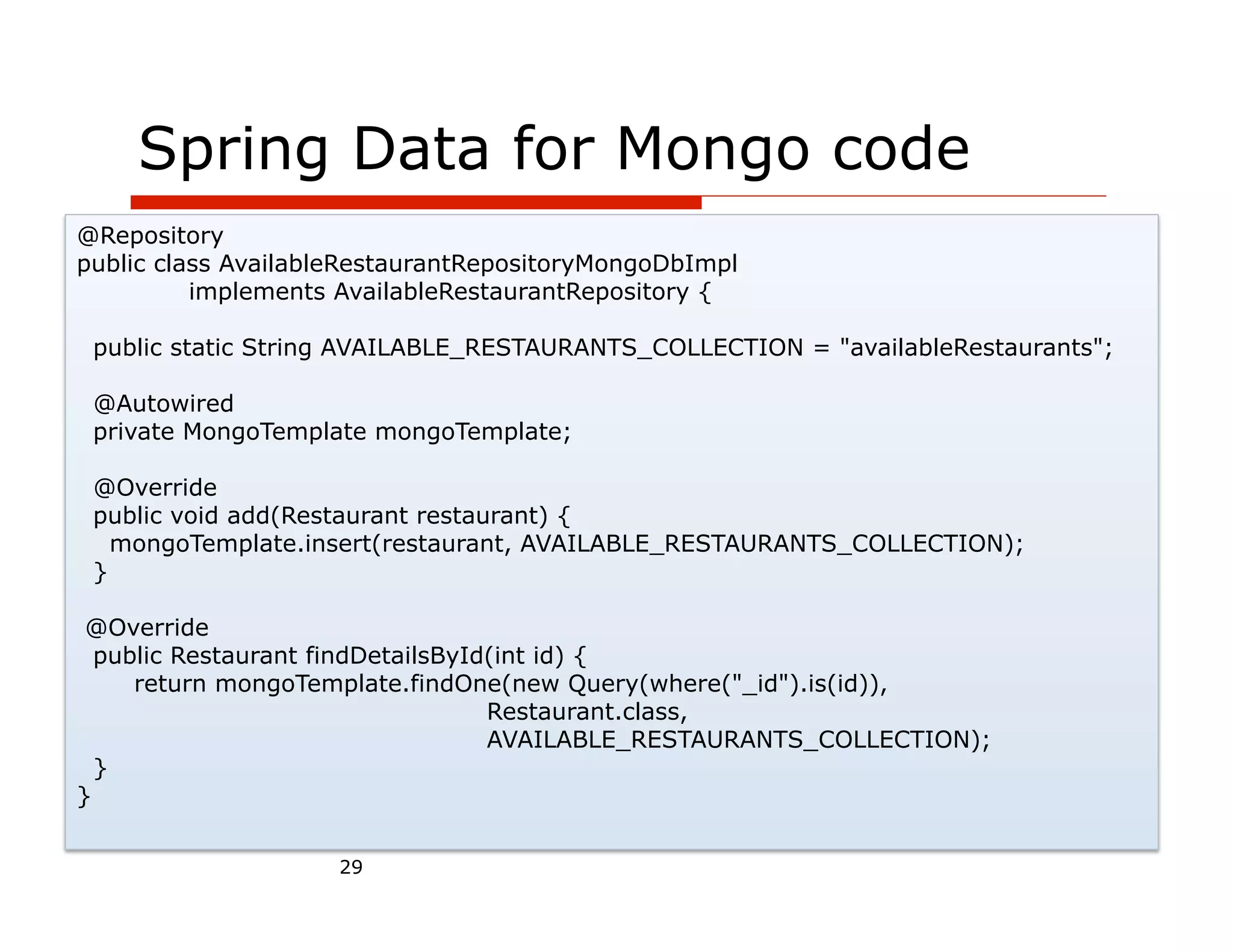 Spring Data for Mongo code
@Repository
public class AvailableRestaurantRepositoryMongoDbImpl
          implements AvailableRestaurantRepository {

 public static String AVAILABLE_RESTAURANTS_COLLECTION = "availableRestaurants";

 @Autowired
 private MongoTemplate mongoTemplate;

 @Override
 public void add(Restaurant restaurant) {
   mongoTemplate.insert(restaurant, AVAILABLE_RESTAURANTS_COLLECTION);
 }

 @Override
  public Restaurant findDetailsById(int id) {
     return mongoTemplate.findOne(new Query(where("_id").is(id)),
                                   Restaurant.class,
                                   AVAILABLE_RESTAURANTS_COLLECTION);
  }
}


                     29
 