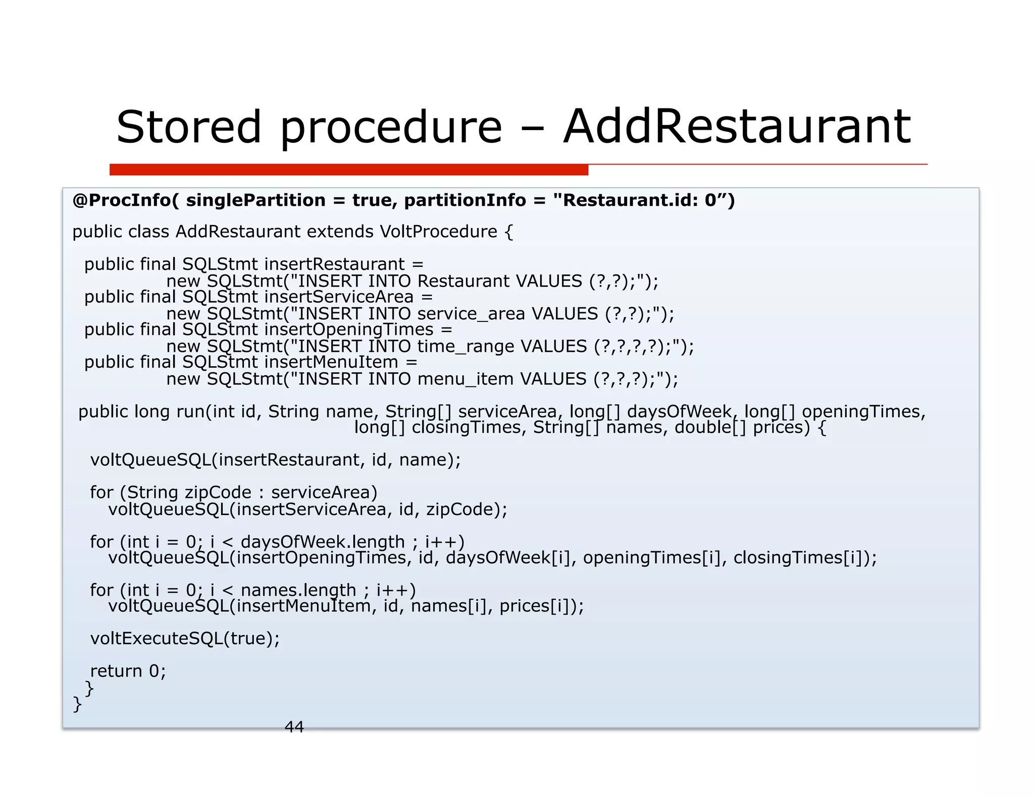 Stored procedure – AddRestaurant
@ProcInfo( singlePartition = true, partitionInfo = "Restaurant.id: 0”)
public class AddRestaurant extends VoltProcedure {
    public final SQLStmt insertRestaurant =
              new SQLStmt("INSERT INTO Restaurant VALUES (?,?);");
    public final SQLStmt insertServiceArea =
              new SQLStmt("INSERT INTO service_area VALUES (?,?);");
    public final SQLStmt insertOpeningTimes =
              new SQLStmt("INSERT INTO time_range VALUES (?,?,?,?);");
    public final SQLStmt insertMenuItem =
              new SQLStmt("INSERT INTO menu_item VALUES (?,?,?);");
public long run(int id, String name, String[] serviceArea, long[] daysOfWeek, long[] openingTimes,
                                 long[] closingTimes, String[] names, double[] prices) {
    voltQueueSQL(insertRestaurant, id, name);
    for (String zipCode : serviceArea)
      voltQueueSQL(insertServiceArea, id, zipCode);
    for (int i = 0; i < daysOfWeek.length ; i++)
      voltQueueSQL(insertOpeningTimes, id, daysOfWeek[i], openingTimes[i], closingTimes[i]);
    for (int i = 0; i < names.length ; i++)
      voltQueueSQL(insertMenuItem, id, names[i], prices[i]);
    voltExecuteSQL(true);
     return 0;
    }
}
                            44
 