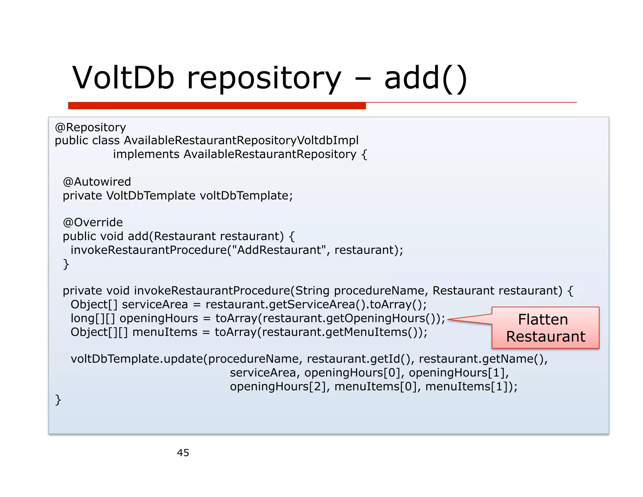 VoltDb repository – add()
@Repository
public class AvailableRestaurantRepositoryVoltdbImpl
           implements AvailableRestaurantRepository {

    @Autowired
    private VoltDbTemplate voltDbTemplate;

    @Override
    public void add(Restaurant restaurant) {
      invokeRestaurantProcedure("AddRestaurant", restaurant);
    }

    private void invokeRestaurantProcedure(String procedureName, Restaurant restaurant) {
     Object[] serviceArea = restaurant.getServiceArea().toArray();
     long[][] openingHours = toArray(restaurant.getOpeningHours());            Flatten
     Object[][] menuItems = toArray(restaurant.getMenuItems());
                                                                             Restaurant
     voltDbTemplate.update(procedureName, restaurant.getId(), restaurant.getName(),
                               serviceArea, openingHours[0], openingHours[1],
                               openingHours[2], menuItems[0], menuItems[1]);
}



                       45
 