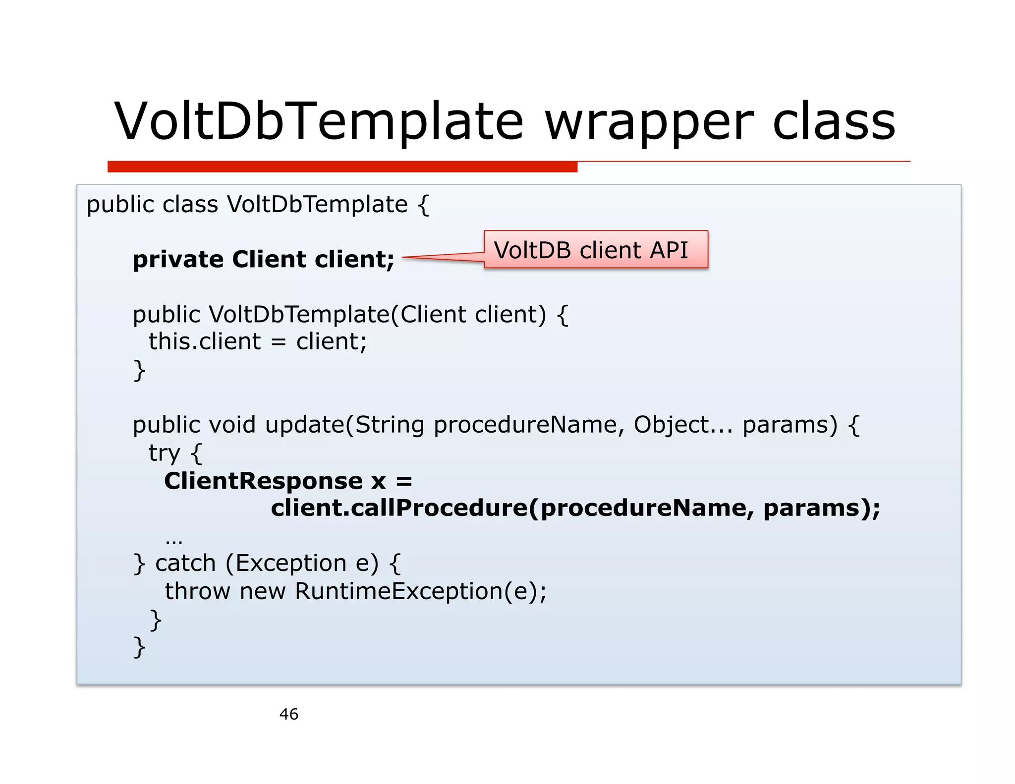 VoltDbTemplate wrapper class
public class VoltDbTemplate {

   private Client client;         VoltDB client API

   public VoltDbTemplate(Client client) {
     this.client = client;
   }

   public void update(String procedureName, Object... params) {
     try {
       ClientResponse x =
               client.callProcedure(procedureName, params);
       …
   } catch (Exception e) {
       throw new RuntimeException(e);
     }
   }

                46
 