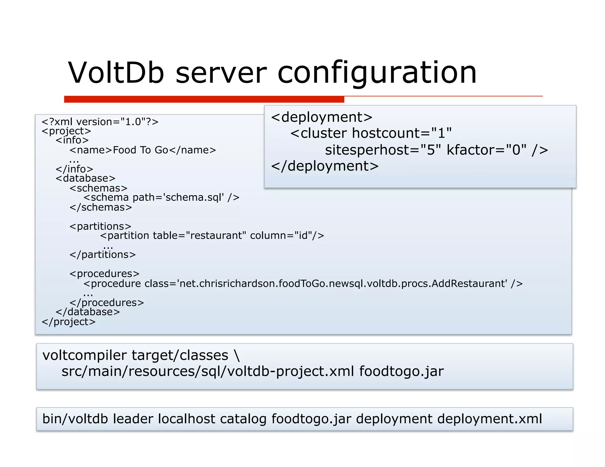 VoltDb server configuration
<?xml version="1.0"?>                      <deployment>
<project>
  <info>
                                             <cluster hostcount="1"
     <name>Food To Go</name>                      sitesperhost="5" kfactor="0" />
     ...
  </info>                                  </deployment>
  <database>
     <schemas>
         <schema path='schema.sql' />
     </schemas>
     <partitions>
           <partition table="restaurant" column="id"/>
            ...
     </partitions>
     <procedures>
        <procedure class='net.chrisrichardson.foodToGo.newsql.voltdb.procs.AddRestaurant' />
        ...
     </procedures>
  </database>
</project>


voltcompiler target/classes 
   src/main/resources/sql/voltdb-project.xml foodtogo.jar


bin/voltdb leader localhost catalog foodtogo.jar deployment deployment.xml
                    47
 