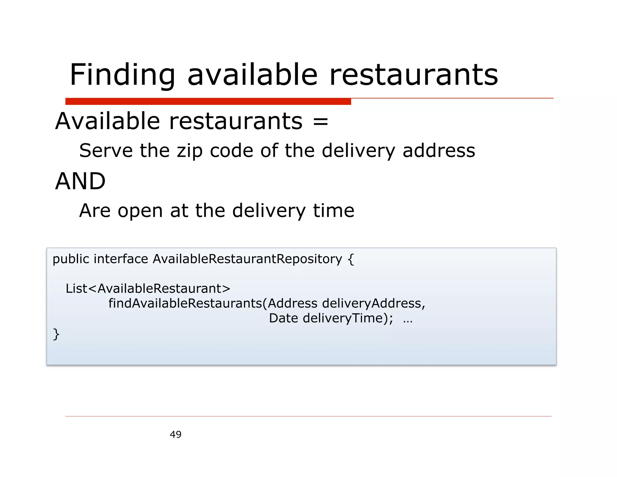 Finding available restaurants
Available restaurants =
      Serve the zip code of the delivery address
AND
      Are open at the delivery time

public interface AvailableRestaurantRepository {

    List<AvailableRestaurant>
          findAvailableRestaurants(Address deliveryAddress,
                                   Date deliveryTime); …
}




                   49
 