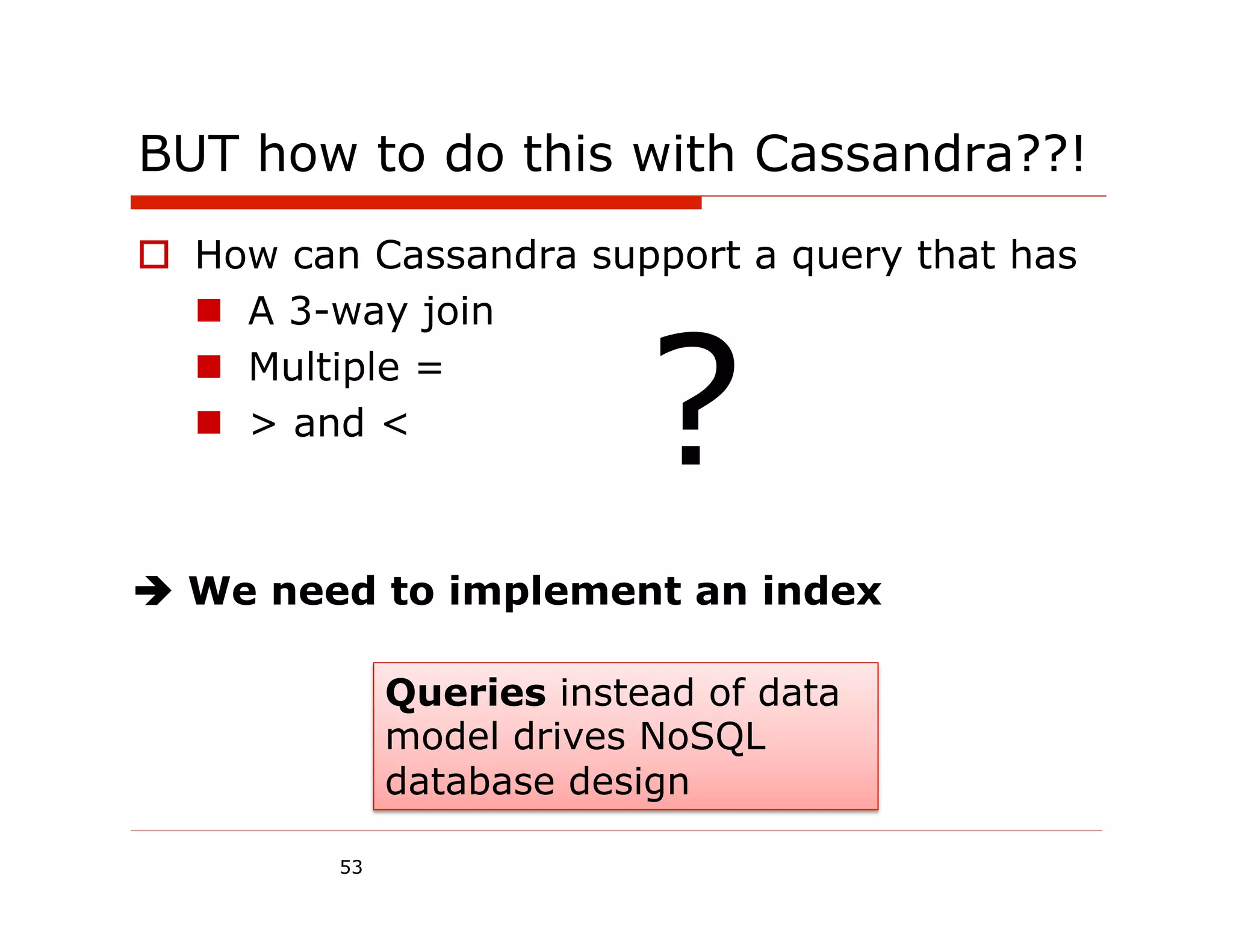 BUT how to do this with Cassandra??!
o  How can Cassandra support a query that has




                           ?
    n  A 3-way join
    n  Multiple =
    n  > and <



è We need to implement an index

              Queries instead of data
              model drives NoSQL
              database design

         53
 